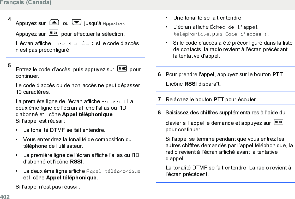 4Appuyez sur   ou   jusqu&apos;à Appeler.Appuyez sur   pour effectuer la sélection.L’écran affiche Code d’accès : si le code d’accèsn’est pas préconfiguré.5Entrez le code d’accès, puis appuyez sur   pourcontinuer.Le code d’accès ou de non-accès ne peut dépasser10 caractères.La première ligne de l&apos;écran affiche En appel Ladeuxième ligne de l&apos;écran affiche l&apos;alias ou l&apos;IDd&apos;abonné et l&apos;icône Appel téléphonique.Si l’appel est réussi :• La tonalité DTMF se fait entendre.•Vous entendrez la tonalité de composition dutéléphone de l&apos;utilisateur.• La première ligne de l&apos;écran affiche l&apos;alias ou l&apos;IDd&apos;abonné et l&apos;icône RSSI.• La deuxième ligne affiche Appel téléphoniqueet l&apos;icône Appel téléphonique.Si l’appel n’est pas réussi :• Une tonalité se fait entendre.•L’écran affiche Échec de l’appeltéléphonique, puis, Code d’accès :.• Si le code d’accès a été préconfiguré dans la listede contacts, la radio revient à l’écran précédantla tentative d’appel.6Pour prendre l&apos;appel, appuyez sur le bouton PTT.L’icône RSSI disparaît.7Relâchez le bouton PTT pour écouter.8Saisissez des chiffres supplémentaires à l’aide duclavier si l’appel le demande et appuyez sur pour continuer.Si l’appel se termine pendant que vous entrez lesautres chiffres demandés par l’appel téléphonique, laradio revient à l’écran affiché avant la tentatived’appel.La tonalité DTMF se fait entendre. La radio revient àl’écran précédent.Français (Canada)402  