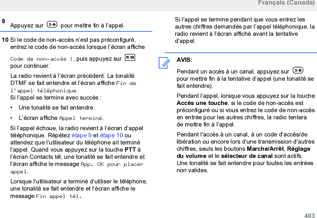 9Appuyez sur   pour mettre fin à l’appel.10 Si le code de non-accès n’est pas préconfiguré,entrez le code de non-accès lorsque l’écran afficheCode de non-accès :, puis appuyez sur pour continuer.La radio revient à l’écran précédent. La tonalitéDTMF se fait entendre et l’écran affiche Fin del’appel téléphonique.Si l’appel se termine avec succès :• Une tonalité se fait entendre.•L’écran affiche Appel terminé.Si l’appel échoue, la radio revient à l’écran d’appeltéléphonique. Répétez étape 9 et étape 10 ouattendez que l’utilisateur du téléphone ait terminél’appel. Quand vous appuyez sur la touche PTT àl’écran Contacts tél, une tonalité se fait entendre etl’écran affiche le message App. OK pour placerappel.Lorsque l’utilisateur a terminé d’utiliser le téléphone,une tonalité se fait entendre et l’écran affiche lemessage Fin appel tél.Si l’appel se termine pendant que vous entrez lesautres chiffres demandés par l’appel téléphonique, laradio revient à l’écran affiché avant la tentatived’appel.AVIS:Pendant un accès à un canal, appuyez sur pour mettre fin à la tentative d’appel (une tonalité sefait entendre).Pendant l’appel, lorsque vous appuyez sur la toucheAccès une touche, si le code de non-accès estpréconfiguré ou si vous entrez le code de non-accèsen entrée pour les autres chiffres, la radio tenterade mettre fin à l’appel.Pendant l&apos;accès à un canal, à un code d’accès/delibération ou encore lors d’une transmission d’autreschiffres, seuls les boutons Marche/Arrêt, Réglagedu volume et le sélecteur de canal sont actifs.Une tonalité se fait entendre pour toutes les entréesnon valides.Français (Canada)  403