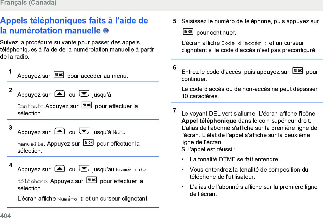 Appels téléphoniques faits à l&apos;aide dela numérotation manuelle   Suivez la procédure suivante pour passer des appelstéléphoniques à l&apos;aide de la numérotation manuelle à partirde la radio.1Appuyez sur   pour accéder au menu.2Appuyez sur   ou   jusqu&apos;àContacts.Appuyez sur   pour effectuer lasélection.3Appuyez sur   ou   jusqu&apos;à Num.manuelle. Appuyez sur   pour effectuer lasélection.4Appuyez sur   ou   jusqu&apos;au Numéro detéléphone. Appuyez sur   pour effectuer lasélection.L&apos;écran affiche Numéro : et un curseur clignotant.5Saisissez le numéro de téléphone, puis appuyez sur pour continuer.L&apos;écran affiche Code d&apos;accès : et un curseurclignotant si le code d&apos;accès n&apos;est pas préconfiguré.6Entrez le code d&apos;accès, puis appuyez sur   pourcontinuer.Le code d’accès ou de non-accès ne peut dépasser10 caractères.7Le voyant DEL vert s&apos;allume. L&apos;écran affiche l&apos;icôneAppel téléphonique dans le coin supérieur droit.L&apos;alias de l&apos;abonné s&apos;affiche sur la première ligne del&apos;écran. L&apos;état de l&apos;appel s&apos;affiche sur la deuxièmeligne de l&apos;écran.Si l&apos;appel est réussi :•La tonalité DTMF se fait entendre.• Vous entendrez la tonalité de composition dutéléphone de l&apos;utilisateur.• L&apos;alias de l&apos;abonné s&apos;affiche sur la première lignede l&apos;écran.Français (Canada)404  