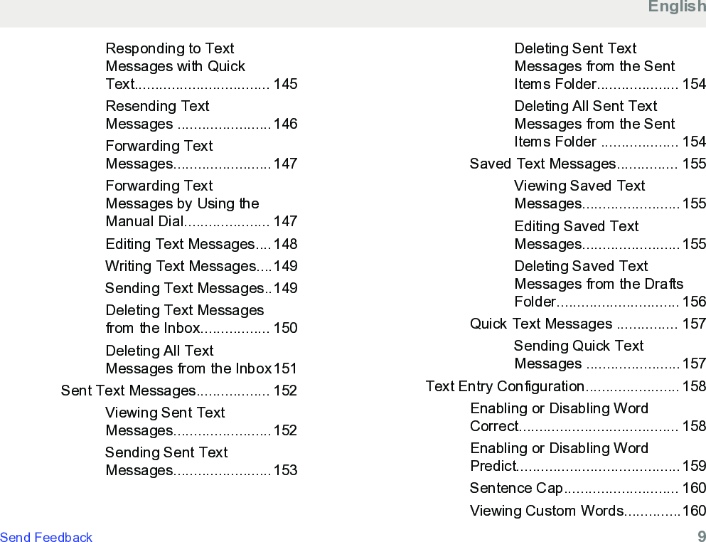 Responding to TextMessages with QuickText................................. 145Resending TextMessages .......................146Forwarding TextMessages........................147Forwarding TextMessages by Using theManual Dial..................... 147Editing Text Messages....148Writing Text Messages....149Sending Text Messages..149Deleting Text Messagesfrom the Inbox................. 150Deleting All TextMessages from the Inbox151Sent Text Messages.................. 152Viewing Sent TextMessages........................152Sending Sent TextMessages........................153Deleting Sent TextMessages from the SentItems Folder.................... 154Deleting All Sent TextMessages from the SentItems Folder ................... 154Saved Text Messages............... 155Viewing Saved TextMessages........................155Editing Saved TextMessages........................155Deleting Saved TextMessages from the DraftsFolder.............................. 156Quick Text Messages ............... 157Sending Quick TextMessages .......................157Text Entry Configuration....................... 158Enabling or Disabling WordCorrect....................................... 158Enabling or Disabling WordPredict........................................159Sentence Cap............................ 160Viewing Custom Words..............160EnglishSend Feedback   9