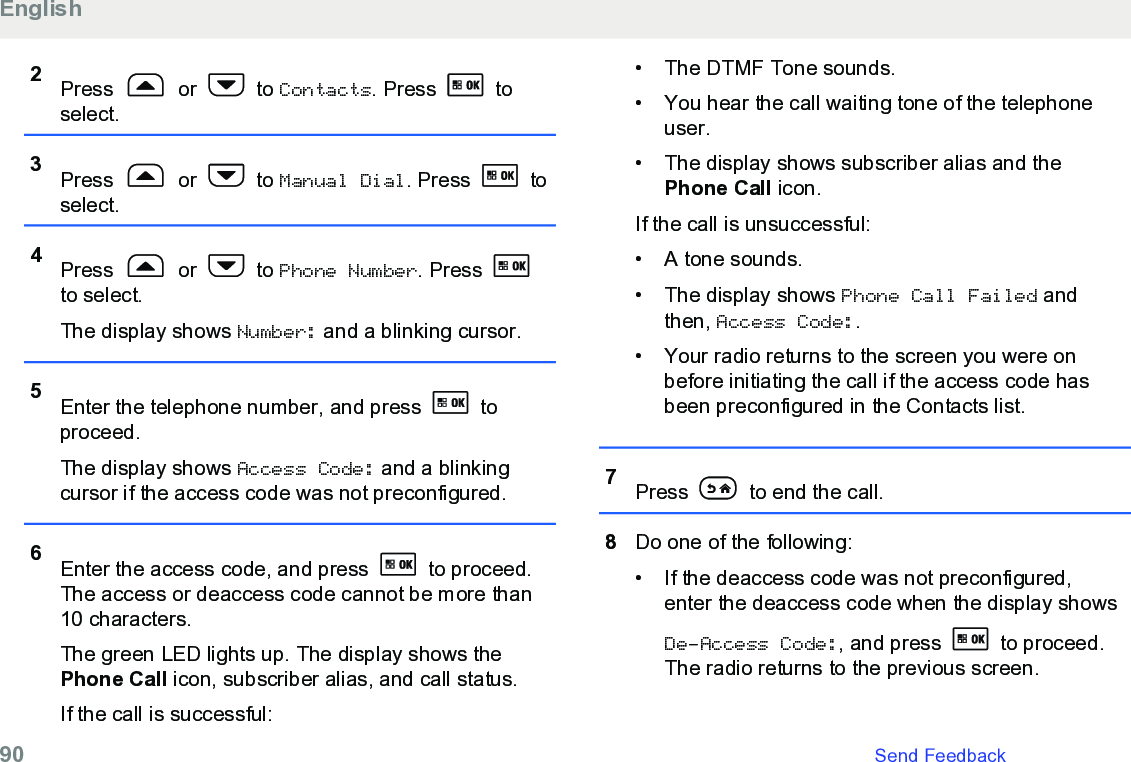2Press   or   to Contacts. Press   toselect.3Press   or   to Manual Dial. Press   toselect.4Press   or   to Phone Number. Press to select.The display shows Number: and a blinking cursor.5Enter the telephone number, and press   toproceed.The display shows Access Code: and a blinkingcursor if the access code was not preconfigured.6Enter the access code, and press   to proceed.The access or deaccess code cannot be more than10 characters.The green LED lights up. The display shows thePhone Call icon, subscriber alias, and call status.If the call is successful:• The DTMF Tone sounds.• You hear the call waiting tone of the telephoneuser.•The display shows subscriber alias and thePhone Call icon.If the call is unsuccessful:• A tone sounds.• The display shows Phone Call Failed andthen, Access Code:.• Your radio returns to the screen you were onbefore initiating the call if the access code hasbeen preconfigured in the Contacts list.7Press   to end the call.8Do one of the following:• If the deaccess code was not preconfigured,enter the deaccess code when the display showsDe-Access Code:, and press   to proceed.The radio returns to the previous screen.English90   Send Feedback