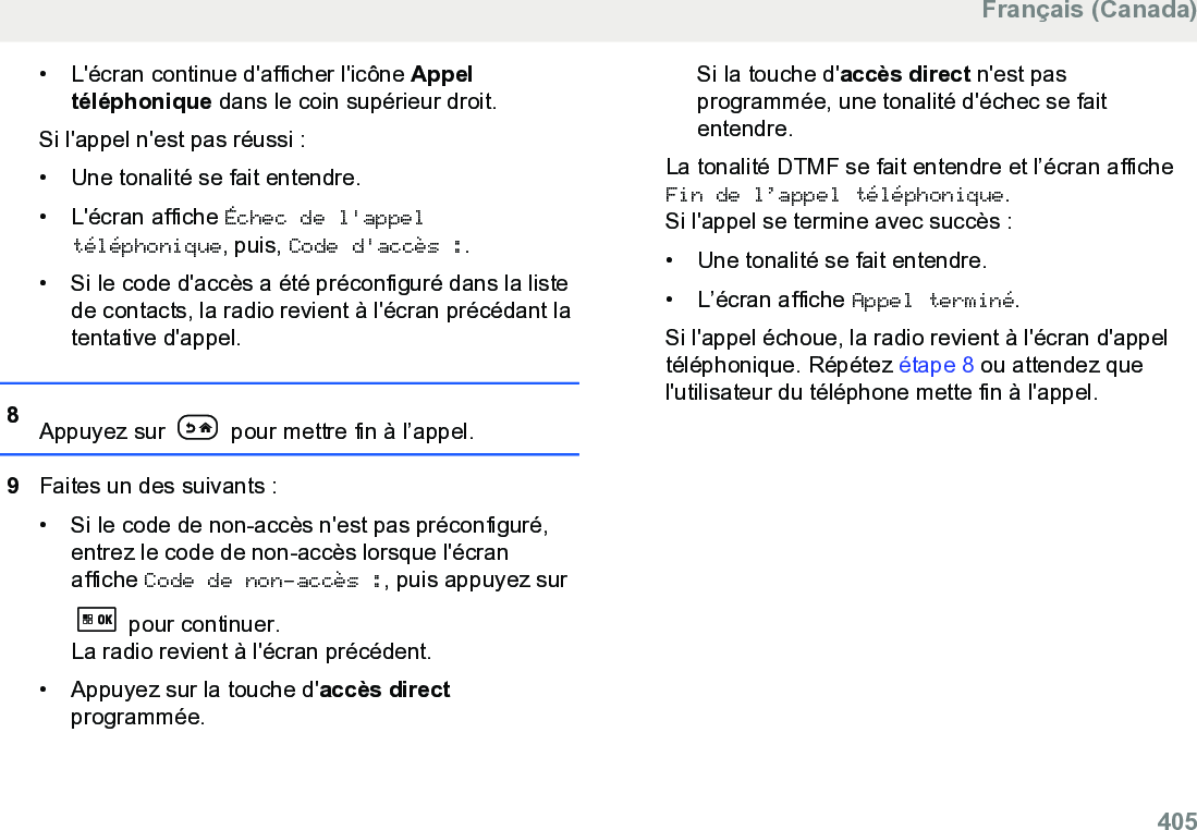 • L&apos;écran continue d&apos;afficher l&apos;icône Appeltéléphonique dans le coin supérieur droit.Si l&apos;appel n&apos;est pas réussi :• Une tonalité se fait entendre.•L&apos;écran affiche Échec de l&apos;appeltéléphonique, puis, Code d&apos;accès :.• Si le code d&apos;accès a été préconfiguré dans la listede contacts, la radio revient à l&apos;écran précédant latentative d&apos;appel.8Appuyez sur   pour mettre fin à l’appel.9Faites un des suivants :• Si le code de non-accès n&apos;est pas préconfiguré,entrez le code de non-accès lorsque l&apos;écranaffiche Code de non-accès :, puis appuyez sur pour continuer.La radio revient à l&apos;écran précédent.• Appuyez sur la touche d&apos;accès directprogrammée.Si la touche d&apos;accès direct n&apos;est pasprogrammée, une tonalité d&apos;échec se faitentendre.La tonalité DTMF se fait entendre et l’écran afficheFin de l’appel téléphonique.Si l&apos;appel se termine avec succès :• Une tonalité se fait entendre.•L’écran affiche Appel terminé.Si l&apos;appel échoue, la radio revient à l&apos;écran d&apos;appeltéléphonique. Répétez étape 8 ou attendez quel&apos;utilisateur du téléphone mette fin à l&apos;appel.Français (Canada)  405