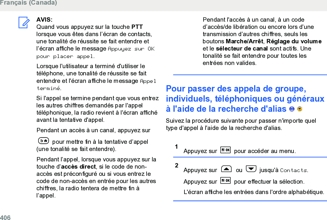 AVIS:Quand vous appuyez sur la touche PTTlorsque vous êtes dans l’écran de contacts,une tonalité de réussite se fait entendre etl’écran affiche le message Appuyez sur OKpour placer appel.Lorsque l&apos;utilisateur a terminé d&apos;utiliser letéléphone, une tonalité de réussite se faitentendre et l&apos;écran affiche le message Appelterminé.Si l&apos;appel se termine pendant que vous entrezles autres chiffres demandés par l&apos;appeltéléphonique, la radio revient à l&apos;écran affichéavant la tentative d&apos;appel.Pendant un accès à un canal, appuyez sur pour mettre fin à la tentative d’appel(une tonalité se fait entendre).Pendant l’appel, lorsque vous appuyez sur latouche d’accès direct, si le code de non-accès est préconfiguré ou si vous entrez lecode de non-accès en entrée pour les autreschiffres, la radio tentera de mettre fin àl’appel.Pendant l&apos;accès à un canal, à un coded’accès/de libération ou encore lors d’unetransmission d’autres chiffres, seuls lesboutons Marche/Arrêt, Réglage du volumeet le sélecteur de canal sont actifs. Unetonalité se fait entendre pour toutes lesentrées non valides.Pour passer des appela de groupe,individuels, téléphoniques ou générauxà l&apos;aide de la recherche d&apos;alias     Suivez la procédure suivante pour passer n&apos;importe queltype d&apos;appel à l&apos;aide de la recherche d&apos;alias.1Appuyez sur   pour accéder au menu.2Appuyez sur   ou   jusqu&apos;à Contacts.Appuyez sur   pour effectuer la sélection.L&apos;écran affiche les entrées dans l&apos;ordre alphabétique.Français (Canada)406  