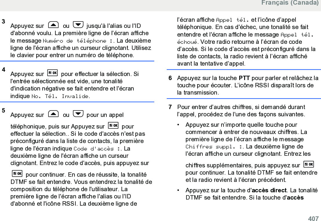 3Appuyez sur   ou   jusqu&apos;à l&apos;alias ou l&apos;IDd&apos;abonné voulu. La première ligne de l’écran affichele message Numéro de téléphone :. La deuxièmeligne de l&apos;écran affiche un curseur clignotant. Utilisezle clavier pour entrer un numéro de téléphone.4Appuyez sur   pour effectuer la sélection. Sil&apos;entrée sélectionnée est vide, une tonalitéd&apos;indication négative se fait entendre et l&apos;écranindique No. Tél. Invalide.5Appuyez sur   ou   pour un appeltéléphonique, puis sur Appuyez sur   poureffectuer la sélection.. Si le code d&apos;accès n&apos;est paspréconfiguré dans la liste de contacts, la premièreligne de l&apos;écran indique Code d&apos;accès :. Ladeuxième ligne de l&apos;écran affiche un curseurclignotant. Entrez le code d&apos;accès, puis appuyez sur pour continuer. En cas de réussite, la tonalitéDTMF se fait entendre. Vous entendrez la tonalité decomposition du téléphone de l&apos;utilisateur. Lapremière ligne de l&apos;écran affiche l&apos;alias ou l&apos;IDd&apos;abonné et l&apos;icône RSSI. La deuxième ligne del’écran affiche Appel tél. et l’icône d’appeltéléphonique. En cas d&apos;échec, une tonalité se faitentendre et l&apos;écran affiche le message Appel tél.échoué. Votre radio retourne à l’écran de coded’accès. Si le code d’accès est préconfiguré dans laliste de contacts, la radio revient à l’écran affichéavant la tentative d’appel.6Appuyez sur la touche PTT pour parler et relâchez latouche pour écouter. L’icône RSSI disparaît lors dela transmission.7Pour entrer d’autres chiffres, si demandé durantl’appel, procédez de l&apos;une des façons suivantes.• Appuyez sur n’importe quelle touche pourcommencer à entrer de nouveaux chiffres. Lapremière ligne de l’écran affiche le messageChiffres suppl. :. La deuxième ligne del&apos;écran affiche un curseur clignotant. Entrez leschiffres supplémentaires, puis appuyez sur pour continuer. La tonalité DTMF se fait entendreet la radio revient à l&apos;écran précédent.•Appuyez sur la touche d&apos;accès direct. La tonalitéDTMF se fait entendre. Si la touche d&apos;accèsFrançais (Canada)  407