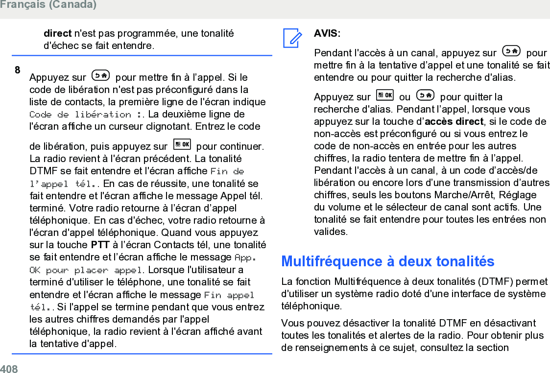 direct n&apos;est pas programmée, une tonalitéd&apos;échec se fait entendre.8Appuyez sur   pour mettre fin à l’appel. Si lecode de libération n&apos;est pas préconfiguré dans laliste de contacts, la première ligne de l&apos;écran indiqueCode de libération :. La deuxième ligne del&apos;écran affiche un curseur clignotant. Entrez le codede libération, puis appuyez sur   pour continuer.La radio revient à l&apos;écran précédent. La tonalitéDTMF se fait entendre et l&apos;écran affiche Fin del’appel tél.. En cas de réussite, une tonalité sefait entendre et l&apos;écran affiche le message Appel tél.terminé. Votre radio retourne à l’écran d’appeltéléphonique. En cas d&apos;échec, votre radio retourne àl&apos;écran d&apos;appel téléphonique. Quand vous appuyezsur la touche PTT à l’écran Contacts tél, une tonalitése fait entendre et l’écran affiche le message App.OK pour placer appel. Lorsque l&apos;utilisateur aterminé d&apos;utiliser le téléphone, une tonalité se faitentendre et l&apos;écran affiche le message Fin appeltél.. Si l&apos;appel se termine pendant que vous entrezles autres chiffres demandés par l&apos;appeltéléphonique, la radio revient à l&apos;écran affiché avantla tentative d&apos;appel.AVIS:Pendant l&apos;accès à un canal, appuyez sur   pourmettre fin à la tentative d’appel et une tonalité se faitentendre ou pour quitter la recherche d&apos;alias.Appuyez sur   ou   pour quitter larecherche d&apos;alias. Pendant l’appel, lorsque vousappuyez sur la touche d’accès direct, si le code denon-accès est préconfiguré ou si vous entrez lecode de non-accès en entrée pour les autreschiffres, la radio tentera de mettre fin à l’appel.Pendant l&apos;accès à un canal, à un code d’accès/delibération ou encore lors d’une transmission d’autreschiffres, seuls les boutons Marche/Arrêt, Réglagedu volume et le sélecteur de canal sont actifs. Unetonalité se fait entendre pour toutes les entrées nonvalides.Multifréquence à deux tonalitésLa fonction Multifréquence à deux tonalités (DTMF) permetd&apos;utiliser un système radio doté d&apos;une interface de systèmetéléphonique.Vous pouvez désactiver la tonalité DTMF en désactivanttoutes les tonalités et alertes de la radio. Pour obtenir plusde renseignements à ce sujet, consultez la section Français (Canada)408  