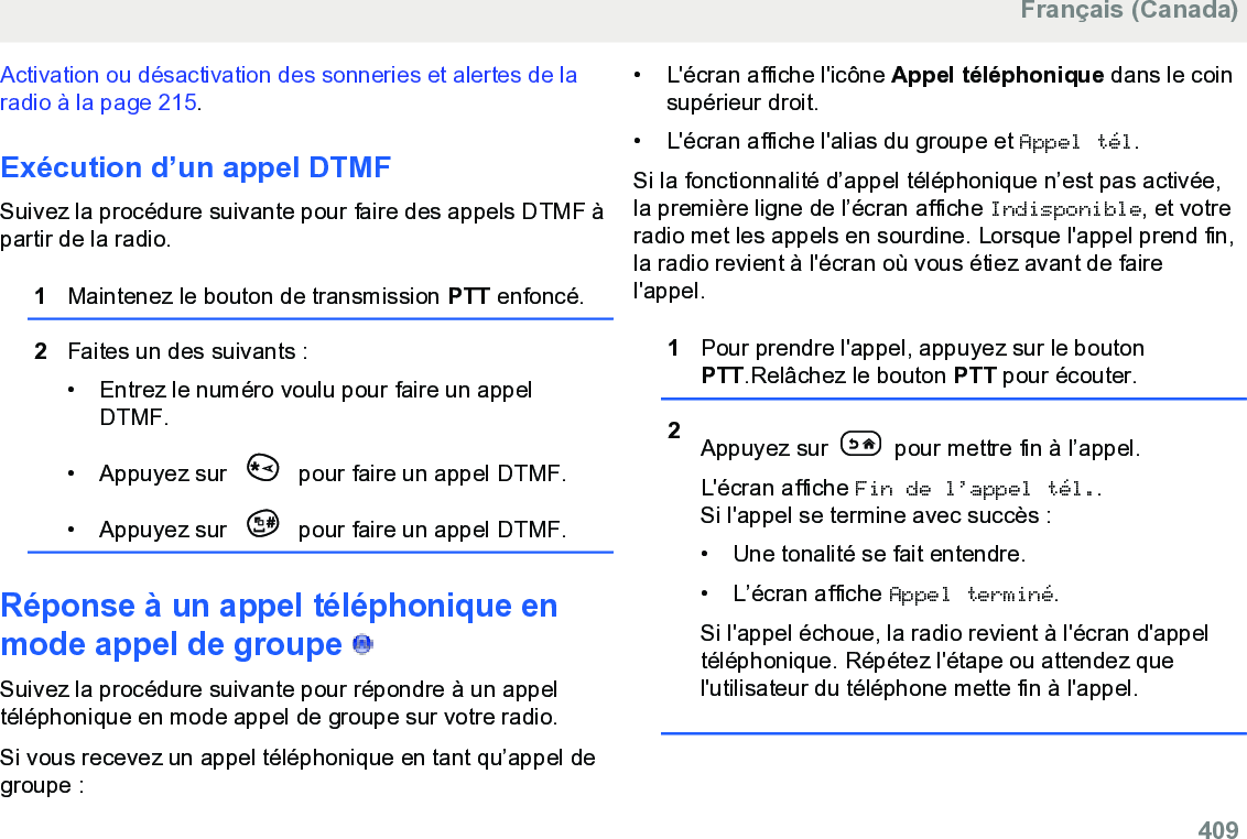 Activation ou désactivation des sonneries et alertes de laradio à la page 215.Exécution d’un appel DTMFSuivez la procédure suivante pour faire des appels DTMF àpartir de la radio.1Maintenez le bouton de transmission PTT enfoncé.2Faites un des suivants :• Entrez le numéro voulu pour faire un appelDTMF.•Appuyez sur   pour faire un appel DTMF.• Appuyez sur   pour faire un appel DTMF.Réponse à un appel téléphonique enmode appel de groupe   Suivez la procédure suivante pour répondre à un appeltéléphonique en mode appel de groupe sur votre radio.Si vous recevez un appel téléphonique en tant qu’appel degroupe :• L&apos;écran affiche l&apos;icône Appel téléphonique dans le coinsupérieur droit.•L&apos;écran affiche l&apos;alias du groupe et Appel tél.Si la fonctionnalité d’appel téléphonique n’est pas activée,la première ligne de l’écran affiche Indisponible, et votreradio met les appels en sourdine. Lorsque l&apos;appel prend fin,la radio revient à l&apos;écran où vous étiez avant de fairel&apos;appel.1Pour prendre l&apos;appel, appuyez sur le boutonPTT.Relâchez le bouton PTT pour écouter.2Appuyez sur   pour mettre fin à l’appel.L&apos;écran affiche Fin de l’appel tél..Si l&apos;appel se termine avec succès :• Une tonalité se fait entendre.•L’écran affiche Appel terminé.Si l&apos;appel échoue, la radio revient à l&apos;écran d&apos;appeltéléphonique. Répétez l&apos;étape ou attendez quel&apos;utilisateur du téléphone mette fin à l&apos;appel.Français (Canada)  409