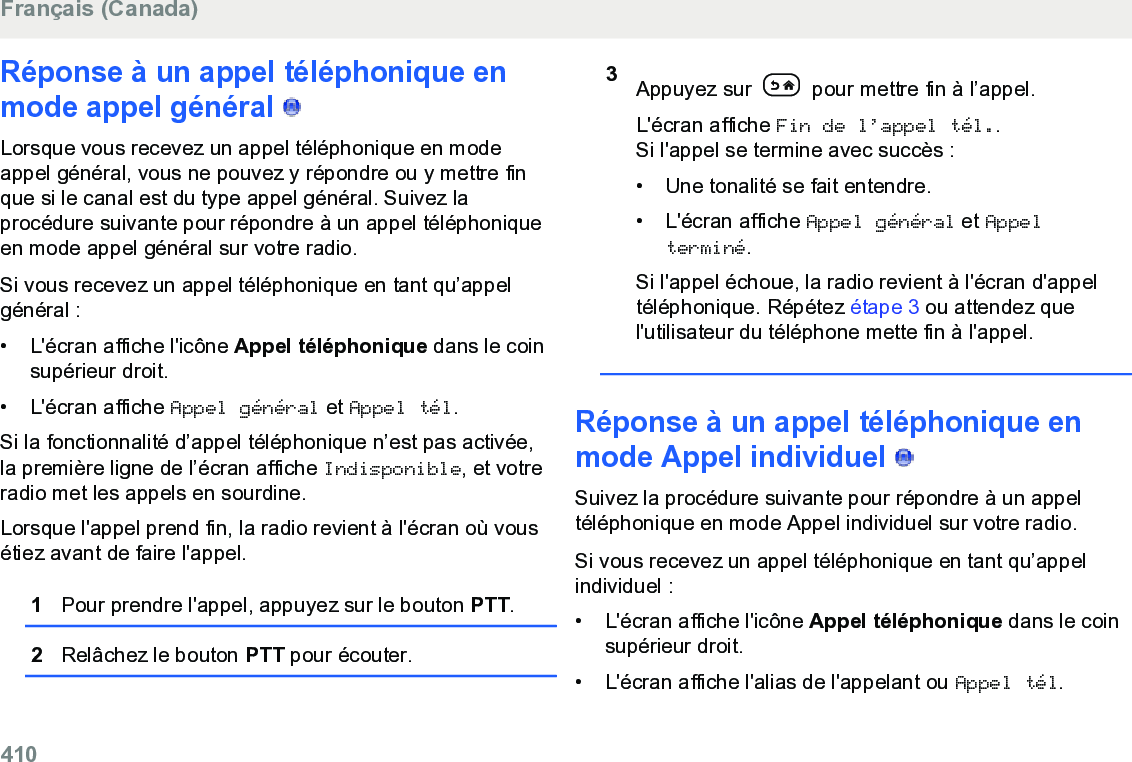 Réponse à un appel téléphonique enmode appel général   Lorsque vous recevez un appel téléphonique en modeappel général, vous ne pouvez y répondre ou y mettre finque si le canal est du type appel général. Suivez laprocédure suivante pour répondre à un appel téléphoniqueen mode appel général sur votre radio.Si vous recevez un appel téléphonique en tant qu’appelgénéral :• L&apos;écran affiche l&apos;icône Appel téléphonique dans le coinsupérieur droit.•L&apos;écran affiche Appel général et Appel tél.Si la fonctionnalité d’appel téléphonique n’est pas activée,la première ligne de l’écran affiche Indisponible, et votreradio met les appels en sourdine.Lorsque l&apos;appel prend fin, la radio revient à l&apos;écran où vousétiez avant de faire l&apos;appel.1Pour prendre l&apos;appel, appuyez sur le bouton PTT.2Relâchez le bouton PTT pour écouter.3Appuyez sur   pour mettre fin à l’appel.L&apos;écran affiche Fin de l’appel tél..Si l&apos;appel se termine avec succès :• Une tonalité se fait entendre.• L&apos;écran affiche Appel général et Appelterminé.Si l&apos;appel échoue, la radio revient à l&apos;écran d&apos;appeltéléphonique. Répétez étape 3 ou attendez quel&apos;utilisateur du téléphone mette fin à l&apos;appel.Réponse à un appel téléphonique enmode Appel individuel   Suivez la procédure suivante pour répondre à un appeltéléphonique en mode Appel individuel sur votre radio.Si vous recevez un appel téléphonique en tant qu’appelindividuel :• L&apos;écran affiche l&apos;icône Appel téléphonique dans le coinsupérieur droit.• L&apos;écran affiche l&apos;alias de l&apos;appelant ou Appel tél.Français (Canada)410  