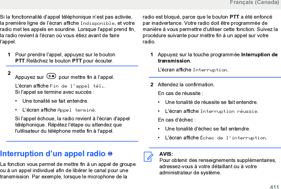 Si la fonctionnalité d’appel téléphonique n’est pas activée,la première ligne de l’écran affiche Indisponible, et votreradio met les appels en sourdine. Lorsque l&apos;appel prend fin,la radio revient à l&apos;écran où vous étiez avant de fairel&apos;appel.1Pour prendre l&apos;appel, appuyez sur le boutonPTT.Relâchez le bouton PTT pour écouter.2Appuyez sur   pour mettre fin à l’appel.L&apos;écran affiche Fin de l’appel tél..Si l&apos;appel se termine avec succès :• Une tonalité se fait entendre.•L’écran affiche Appel terminé.Si l&apos;appel échoue, la radio revient à l&apos;écran d&apos;appeltéléphonique. Répétez l&apos;étape ou attendez quel&apos;utilisateur du téléphone mette fin à l&apos;appel.Interruption d’un appel radio   La fonction vous permet de mettre fin à un appel de groupeou à un appel individuel afin de libérer le canal pour unetransmission. Par exemple, lorsque le microphone de laradio est bloqué, parce que le bouton PTT a été enfoncépar inadvertance. Votre radio doit être programmée demanière à vous permettre d&apos;utiliser cette fonction. Suivez laprocédure suivante pour mettre fin à un appel sur votreradio.1Appuyez sur la touche programmée Interruption detransmission.L&apos;écran affiche Interruption.2Attendez la confirmation.En cas de réussite :• Une tonalité de réussite se fait entendre.• L&apos;écran affiche Interruption réussie.En cas d’échec :• Une tonalité d&apos;échec se fait entendre.• L&apos;écran affiche Échec de l&apos;interruption.AVIS:Pour obtenir des renseignements supplémentaires,adressez-vous à votre détaillant ou à votreadministrateur de système.Français (Canada)  411