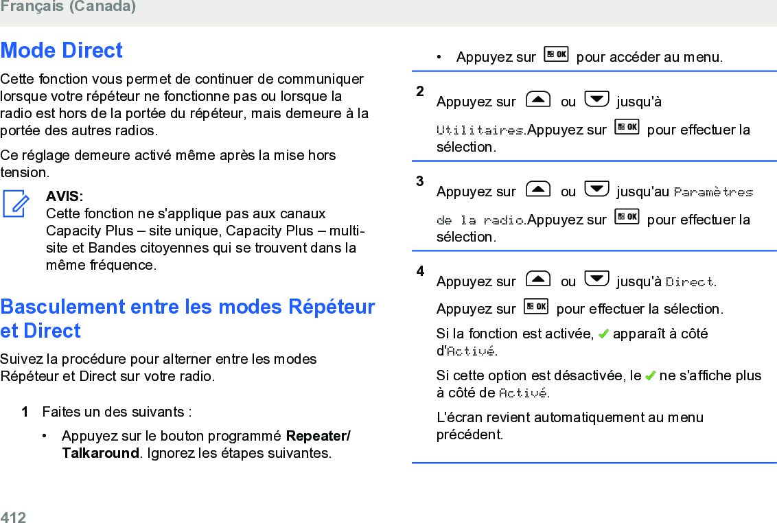 Mode DirectCette fonction vous permet de continuer de communiquerlorsque votre répéteur ne fonctionne pas ou lorsque laradio est hors de la portée du répéteur, mais demeure à laportée des autres radios.Ce réglage demeure activé même après la mise horstension.AVIS:Cette fonction ne s&apos;applique pas aux canauxCapacity Plus – site unique, Capacity Plus – multi-site et Bandes citoyennes qui se trouvent dans lamême fréquence.Basculement entre les modes Répéteuret DirectSuivez la procédure pour alterner entre les modesRépéteur et Direct sur votre radio.1Faites un des suivants :• Appuyez sur le bouton programmé Repeater/Talkaround. Ignorez les étapes suivantes.• Appuyez sur   pour accéder au menu.2Appuyez sur   ou   jusqu&apos;àUtilitaires.Appuyez sur   pour effectuer lasélection.3Appuyez sur   ou   jusqu&apos;au Paramètresde la radio.Appuyez sur   pour effectuer lasélection.4Appuyez sur   ou   jusqu&apos;à Direct.Appuyez sur   pour effectuer la sélection.Si la fonction est activée,   apparaît à côtéd&apos;Activé.Si cette option est désactivée, le   ne s&apos;affiche plusà côté de Activé.L&apos;écran revient automatiquement au menuprécédent.Français (Canada)412  