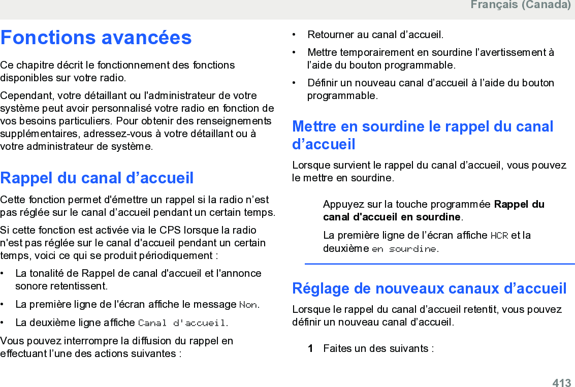 Fonctions avancéesCe chapitre décrit le fonctionnement des fonctionsdisponibles sur votre radio.Cependant, votre détaillant ou l&apos;administrateur de votresystème peut avoir personnalisé votre radio en fonction devos besoins particuliers. Pour obtenir des renseignementssupplémentaires, adressez-vous à votre détaillant ou àvotre administrateur de système.Rappel du canal d’accueilCette fonction permet d&apos;émettre un rappel si la radio n’estpas réglée sur le canal d’accueil pendant un certain temps.Si cette fonction est activée via le CPS lorsque la radion&apos;est pas réglée sur le canal d&apos;accueil pendant un certaintemps, voici ce qui se produit périodiquement :•La tonalité de Rappel de canal d&apos;accueil et l&apos;annoncesonore retentissent.• La première ligne de l&apos;écran affiche le message Non.• La deuxième ligne affiche Canal d&apos;accueil.Vous pouvez interrompre la diffusion du rappel eneffectuant l’une des actions suivantes :• Retourner au canal d’accueil.• Mettre temporairement en sourdine l’avertissement àl’aide du bouton programmable.•Définir un nouveau canal d’accueil à l’aide du boutonprogrammable.Mettre en sourdine le rappel du canald’accueilLorsque survient le rappel du canal d’accueil, vous pouvezle mettre en sourdine.Appuyez sur la touche programmée Rappel ducanal d&apos;accueil en sourdine.La première ligne de l’écran affiche HCR et ladeuxième en sourdine.Réglage de nouveaux canaux d’accueilLorsque le rappel du canal d’accueil retentit, vous pouvezdéfinir un nouveau canal d’accueil.1Faites un des suivants :Français (Canada)  413