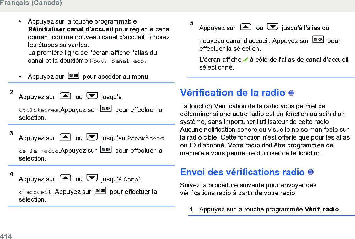 • Appuyez sur la touche programmableRéinitialiser canal d&apos;accueil pour régler le canalcourant comme nouveau canal d&apos;accueil. Ignorezles étapes suivantes.La première ligne de l’écran affiche l’alias ducanal et la deuxième Nouv. canal acc.• Appuyez sur   pour accéder au menu.2Appuyez sur   ou   jusqu&apos;àUtilitaires.Appuyez sur   pour effectuer lasélection.3Appuyez sur   ou   jusqu&apos;au Paramètresde la radio.Appuyez sur   pour effectuer lasélection.4Appuyez sur   ou   jusqu&apos;à Canald&apos;accueil. Appuyez sur   pour effectuer lasélection.5Appuyez sur   ou   jusqu&apos;à l&apos;alias dunouveau canal d&apos;accueil. Appuyez sur   poureffectuer la sélection.L&apos;écran affiche   à côté de l&apos;alias de canal d&apos;accueilsélectionné.Vérification de la radio   La fonction Vérification de la radio vous permet dedéterminer si une autre radio est en fonction au sein d&apos;unsystème, sans importuner l&apos;utilisateur de cette radio.Aucune notification sonore ou visuelle ne se manifeste surla radio cible. Cette fonction n&apos;est offerte que pour les aliasou ID d&apos;abonné. Votre radio doit être programmée demanière à vous permettre d&apos;utiliser cette fonction.Envoi des vérifications radio   Suivez la procédure suivante pour envoyer desvérifications radio à partir de votre radio.1Appuyez sur la touche programmée Vérif. radio.Français (Canada)414  