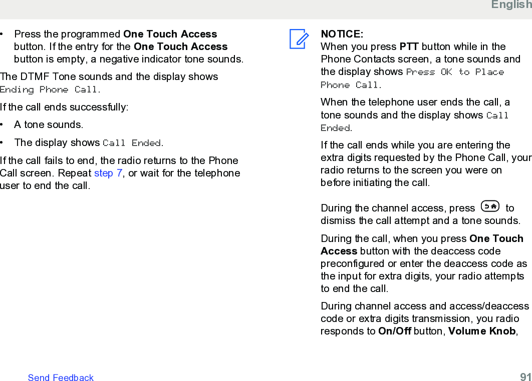 • Press the programmed One Touch Accessbutton. If the entry for the One Touch Accessbutton is empty, a negative indicator tone sounds.The DTMF Tone sounds and the display showsEnding Phone Call.If the call ends successfully:• A tone sounds.•The display shows Call Ended.If the call fails to end, the radio returns to the PhoneCall screen. Repeat step 7, or wait for the telephoneuser to end the call.NOTICE:When you press PTT button while in thePhone Contacts screen, a tone sounds andthe display shows Press OK to PlacePhone Call.When the telephone user ends the call, atone sounds and the display shows CallEnded.If the call ends while you are entering theextra digits requested by the Phone Call, yourradio returns to the screen you were onbefore initiating the call.During the channel access, press   todismiss the call attempt and a tone sounds.During the call, when you press One TouchAccess button with the deaccess codepreconfigured or enter the deaccess code asthe input for extra digits, your radio attemptsto end the call.During channel access and access/deaccesscode or extra digits transmission, you radioresponds to On/Off button, Volume Knob,EnglishSend Feedback   91