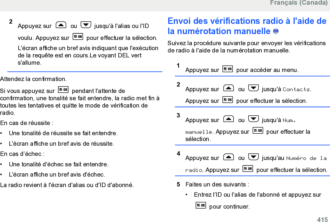 2Appuyez sur   ou   jusqu&apos;à l&apos;alias ou l&apos;IDvoulu. Appuyez sur   pour effectuer la sélection.L&apos;écran affiche un bref avis indiquant que l&apos;exécutionde la requête est en cours.Le voyant DEL verts&apos;allume.Attendez la confirmation.Si vous appuyez sur   pendant l&apos;attente deconfirmation, une tonalité se fait entendre, la radio met fin àtoutes les tentatives et quitte le mode de vérification deradio.En cas de réussite :• Une tonalité de réussite se fait entendre.•L&apos;écran affiche un bref avis de réussite.En cas d’échec :• Une tonalité d&apos;échec se fait entendre.• L&apos;écran affiche un bref avis d&apos;échec.La radio revient à l&apos;écran d&apos;alias ou d&apos;ID d&apos;abonné.Envoi des vérifications radio à l&apos;aide dela numérotation manuelle   Suivez la procédure suivante pour envoyer les vérificationsde radio à l&apos;aide de la numérotation manuelle.1Appuyez sur   pour accéder au menu.2Appuyez sur   ou   jusqu&apos;à Contacts.Appuyez sur   pour effectuer la sélection.3Appuyez sur   ou   jusqu&apos;à Num.manuelle. Appuyez sur   pour effectuer lasélection.4Appuyez sur   ou   jusqu&apos;au Numéro de laradio. Appuyez sur   pour effectuer la sélection.5Faites un des suivants :• Entrez l&apos;ID ou l&apos;alias de l&apos;abonné et appuyez sur pour continuer.Français (Canada)  415