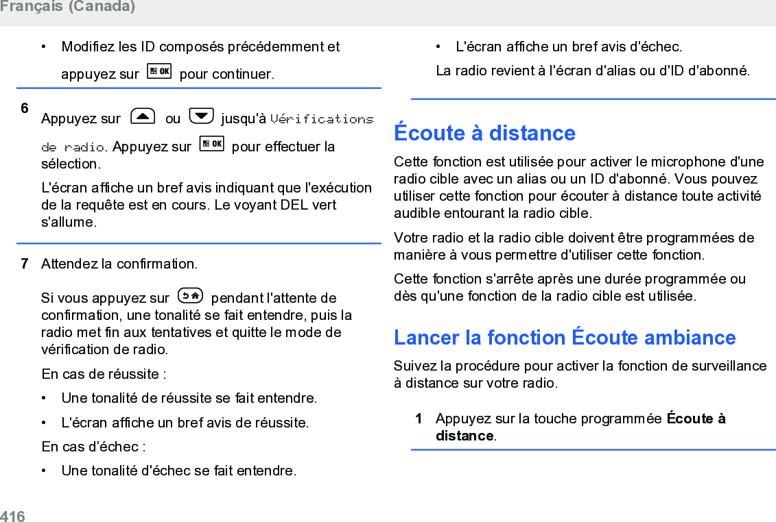 • Modifiez les ID composés précédemment etappuyez sur   pour continuer.6Appuyez sur   ou   jusqu&apos;à Vérificationsde radio. Appuyez sur   pour effectuer lasélection.L&apos;écran affiche un bref avis indiquant que l&apos;exécutionde la requête est en cours. Le voyant DEL verts&apos;allume.7Attendez la confirmation.Si vous appuyez sur   pendant l&apos;attente deconfirmation, une tonalité se fait entendre, puis laradio met fin aux tentatives et quitte le mode devérification de radio.En cas de réussite :• Une tonalité de réussite se fait entendre.•L&apos;écran affiche un bref avis de réussite.En cas d’échec :• Une tonalité d&apos;échec se fait entendre.• L&apos;écran affiche un bref avis d&apos;échec.La radio revient à l&apos;écran d&apos;alias ou d&apos;ID d&apos;abonné.Écoute à distanceCette fonction est utilisée pour activer le microphone d&apos;uneradio cible avec un alias ou un ID d&apos;abonné. Vous pouvezutiliser cette fonction pour écouter à distance toute activitéaudible entourant la radio cible.Votre radio et la radio cible doivent être programmées demanière à vous permettre d&apos;utiliser cette fonction.Cette fonction s&apos;arrête après une durée programmée oudès qu&apos;une fonction de la radio cible est utilisée.Lancer la fonction Écoute ambianceSuivez la procédure pour activer la fonction de surveillanceà distance sur votre radio.1Appuyez sur la touche programmée Écoute àdistance.Français (Canada)416  