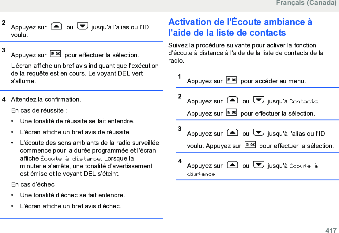 2Appuyez sur   ou   jusqu&apos;à l&apos;alias ou l&apos;IDvoulu.3Appuyez sur   pour effectuer la sélection.L&apos;écran affiche un bref avis indiquant que l&apos;exécutionde la requête est en cours. Le voyant DEL verts&apos;allume.4Attendez la confirmation.En cas de réussite :• Une tonalité de réussite se fait entendre.•L&apos;écran affiche un bref avis de réussite.• L&apos;écoute des sons ambiants de la radio surveilléecommence pour la durée programmée et l&apos;écranaffiche Écoute à distance. Lorsque laminuterie s’arrête, une tonalité d’avertissementest émise et le voyant DEL s’éteint.En cas d’échec :• Une tonalité d&apos;échec se fait entendre.• L&apos;écran affiche un bref avis d&apos;échec.Activation de l&apos;Écoute ambiance àl&apos;aide de la liste de contacts Suivez la procédure suivante pour activer la fonctiond&apos;écoute à distance à l&apos;aide de la liste de contacts de laradio.1Appuyez sur   pour accéder au menu.2Appuyez sur   ou   jusqu&apos;à Contacts.Appuyez sur   pour effectuer la sélection.3Appuyez sur   ou   jusqu&apos;à l&apos;alias ou l&apos;IDvoulu. Appuyez sur   pour effectuer la sélection.4Appuyez sur   ou   jusqu&apos;à Écoute àdistanceFrançais (Canada)  417