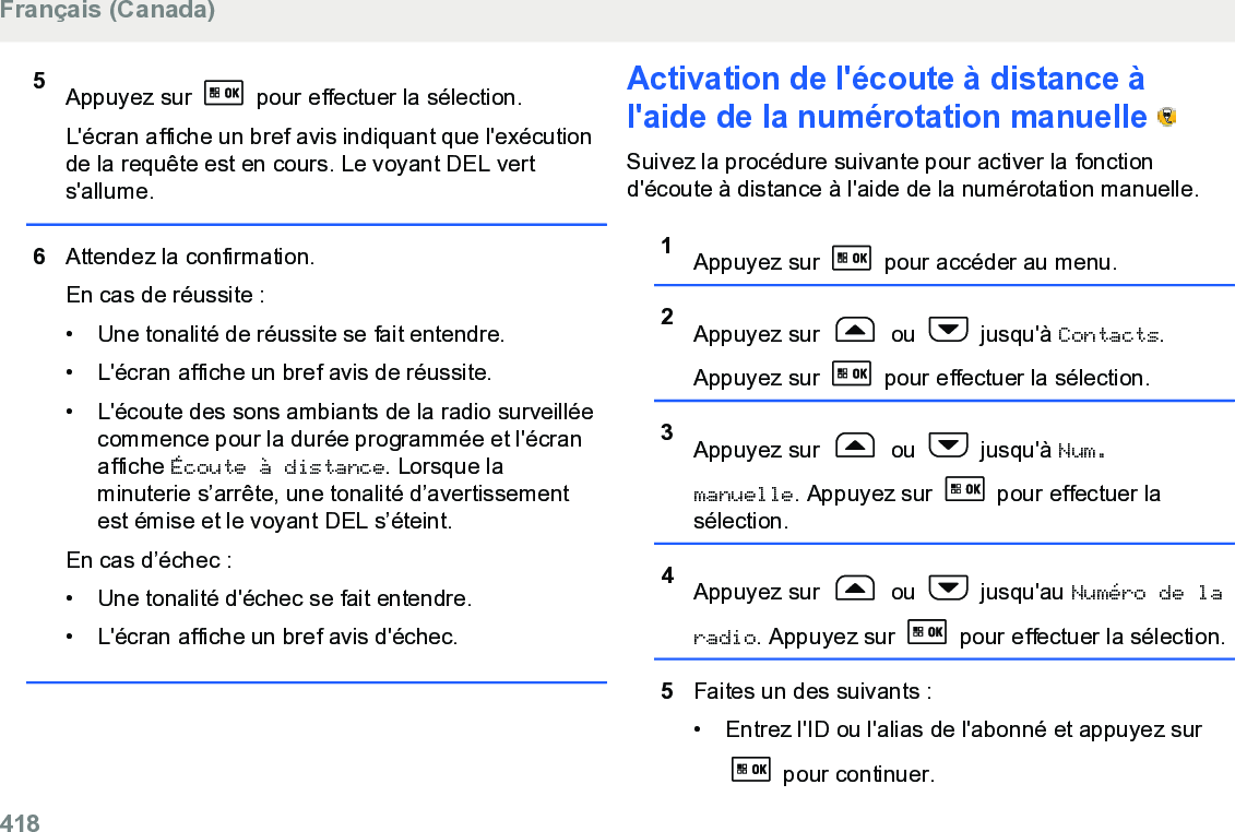 5Appuyez sur   pour effectuer la sélection.L&apos;écran affiche un bref avis indiquant que l&apos;exécutionde la requête est en cours. Le voyant DEL verts&apos;allume.6Attendez la confirmation.En cas de réussite :• Une tonalité de réussite se fait entendre.• L&apos;écran affiche un bref avis de réussite.• L&apos;écoute des sons ambiants de la radio surveilléecommence pour la durée programmée et l&apos;écranaffiche Écoute à distance. Lorsque laminuterie s’arrête, une tonalité d’avertissementest émise et le voyant DEL s’éteint.En cas d’échec :• Une tonalité d&apos;échec se fait entendre.• L&apos;écran affiche un bref avis d&apos;échec.Activation de l&apos;écoute à distance àl&apos;aide de la numérotation manuelle   Suivez la procédure suivante pour activer la fonctiond&apos;écoute à distance à l&apos;aide de la numérotation manuelle.1Appuyez sur   pour accéder au menu.2Appuyez sur   ou   jusqu&apos;à Contacts.Appuyez sur   pour effectuer la sélection.3Appuyez sur   ou   jusqu&apos;à Num.manuelle. Appuyez sur   pour effectuer lasélection.4Appuyez sur   ou   jusqu&apos;au Numéro de laradio. Appuyez sur   pour effectuer la sélection.5Faites un des suivants :• Entrez l&apos;ID ou l&apos;alias de l&apos;abonné et appuyez sur pour continuer.Français (Canada)418  