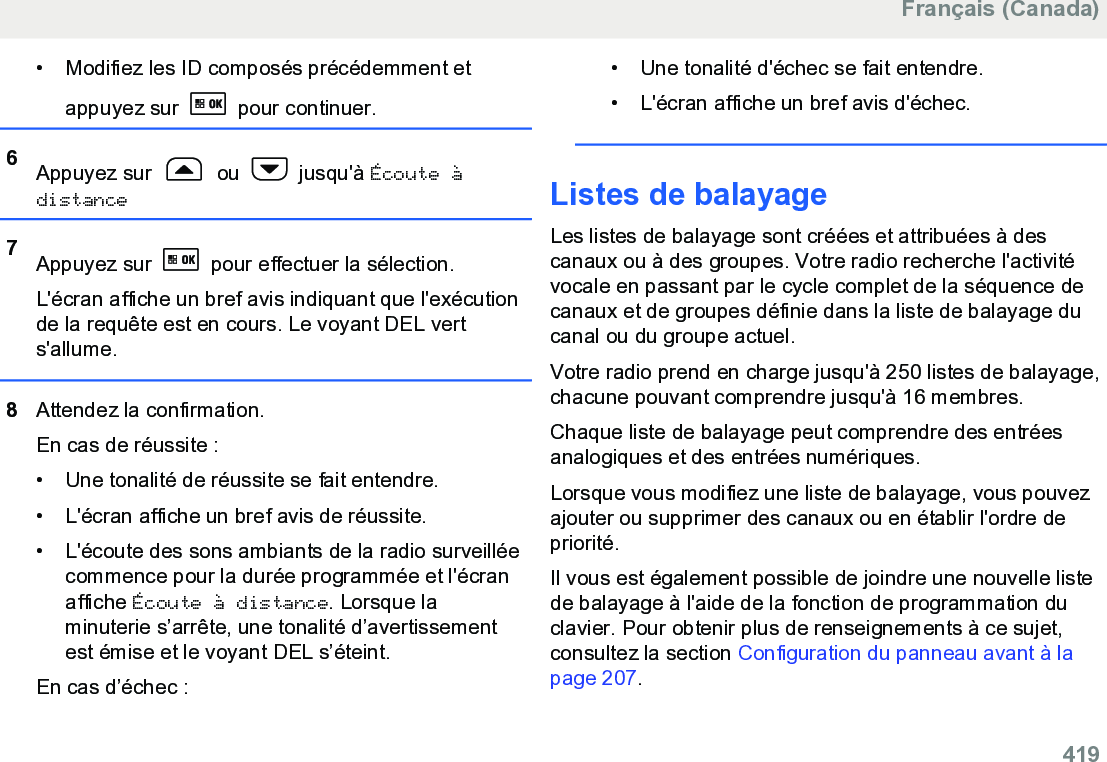 • Modifiez les ID composés précédemment etappuyez sur   pour continuer.6Appuyez sur   ou   jusqu&apos;à Écoute àdistance7Appuyez sur   pour effectuer la sélection.L&apos;écran affiche un bref avis indiquant que l&apos;exécutionde la requête est en cours. Le voyant DEL verts&apos;allume.8Attendez la confirmation.En cas de réussite :• Une tonalité de réussite se fait entendre.•L&apos;écran affiche un bref avis de réussite.• L&apos;écoute des sons ambiants de la radio surveilléecommence pour la durée programmée et l&apos;écranaffiche Écoute à distance. Lorsque laminuterie s’arrête, une tonalité d’avertissementest émise et le voyant DEL s’éteint.En cas d’échec :• Une tonalité d&apos;échec se fait entendre.•L&apos;écran affiche un bref avis d&apos;échec.Listes de balayageLes listes de balayage sont créées et attribuées à descanaux ou à des groupes. Votre radio recherche l&apos;activitévocale en passant par le cycle complet de la séquence decanaux et de groupes définie dans la liste de balayage ducanal ou du groupe actuel.Votre radio prend en charge jusqu&apos;à 250 listes de balayage,chacune pouvant comprendre jusqu&apos;à 16 membres.Chaque liste de balayage peut comprendre des entréesanalogiques et des entrées numériques.Lorsque vous modifiez une liste de balayage, vous pouvezajouter ou supprimer des canaux ou en établir l&apos;ordre depriorité.Il vous est également possible de joindre une nouvelle listede balayage à l&apos;aide de la fonction de programmation duclavier. Pour obtenir plus de renseignements à ce sujet,consultez la section Configuration du panneau avant à lapage 207.Français (Canada)  419