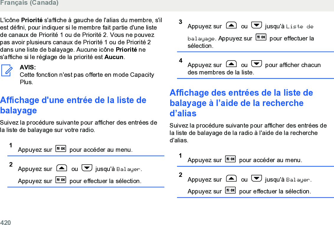 L&apos;icône Priorité s&apos;affiche à gauche de l&apos;alias du membre, s&apos;ilest défini, pour indiquer si le membre fait partie d&apos;une listede canaux de Priorité 1 ou de Priorité 2. Vous ne pouvezpas avoir plusieurs canaux de Priorité 1 ou de Priorité 2dans une liste de balayage. Aucune icône Priorité nes&apos;affiche si le réglage de la priorité est Aucun.AVIS:Cette fonction n&apos;est pas offerte en mode CapacityPlus.Affichage d&apos;une entrée de la liste debalayageSuivez la procédure suivante pour afficher des entrées dela liste de balayage sur votre radio.1Appuyez sur   pour accéder au menu.2Appuyez sur   ou   jusqu&apos;à Balayer.Appuyez sur   pour effectuer la sélection.3Appuyez sur   ou   jusqu&apos;à Liste debalayage. Appuyez sur   pour effectuer lasélection.4Appuyez sur   ou   pour afficher chacundes membres de la liste.Affichage des entrées de la liste debalayage à l’aide de la recherched’alias Suivez la procédure suivante pour afficher des entrées dela liste de balayage de la radio à l&apos;aide de la recherched&apos;alias.1Appuyez sur   pour accéder au menu.2Appuyez sur   ou   jusqu&apos;à Balayer.Appuyez sur   pour effectuer la sélection.Français (Canada)420  