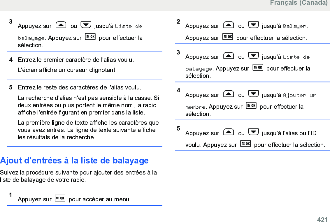 3Appuyez sur   ou   jusqu&apos;à Liste debalayage. Appuyez sur   pour effectuer lasélection.4Entrez le premier caractère de l&apos;alias voulu.L&apos;écran affiche un curseur clignotant.5Entrez le reste des caractères de l&apos;alias voulu.La recherche d&apos;alias n&apos;est pas sensible à la casse. Sideux entrées ou plus portent le même nom, la radioaffiche l&apos;entrée figurant en premier dans la liste.La première ligne de texte affiche les caractères quevous avez entrés. La ligne de texte suivante afficheles résultats de la recherche.Ajout d’entrées à la liste de balayageSuivez la procédure suivante pour ajouter des entrées à laliste de balayage de votre radio.1Appuyez sur   pour accéder au menu.2Appuyez sur   ou   jusqu&apos;à Balayer.Appuyez sur   pour effectuer la sélection.3Appuyez sur   ou   jusqu&apos;à Liste debalayage. Appuyez sur   pour effectuer lasélection.4Appuyez sur   ou   jusqu&apos;à Ajouter unmembre. Appuyez sur   pour effectuer lasélection.5Appuyez sur   ou   jusqu&apos;à l&apos;alias ou l&apos;IDvoulu. Appuyez sur   pour effectuer la sélection.Français (Canada)  421