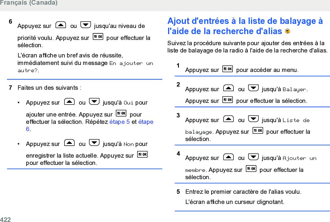 6Appuyez sur   ou   jusqu&apos;au niveau depriorité voulu. Appuyez sur   pour effectuer lasélection.L&apos;écran affiche un bref avis de réussite,immédiatement suivi du message En ajouter unautre?.7Faites un des suivants :• Appuyez sur   ou   jusqu&apos;à Oui pourajouter une entrée. Appuyez sur   poureffectuer la sélection. Répétez étape 5 et étape6.• Appuyez sur   ou   jusqu&apos;à Non pourenregistrer la liste actuelle. Appuyez sur pour effectuer la sélection.Ajout d&apos;entrées à la liste de balayage àl&apos;aide de la recherche d&apos;alias   Suivez la procédure suivante pour ajouter des entrées à laliste de balayage de la radio à l&apos;aide de la recherche d&apos;alias.1Appuyez sur   pour accéder au menu.2Appuyez sur   ou   jusqu&apos;à Balayer.Appuyez sur   pour effectuer la sélection.3Appuyez sur   ou   jusqu&apos;à Liste debalayage. Appuyez sur   pour effectuer lasélection.4Appuyez sur   ou   jusqu&apos;à Ajouter unmembre. Appuyez sur   pour effectuer lasélection.5Entrez le premier caractère de l&apos;alias voulu.L&apos;écran affiche un curseur clignotant.Français (Canada)422  