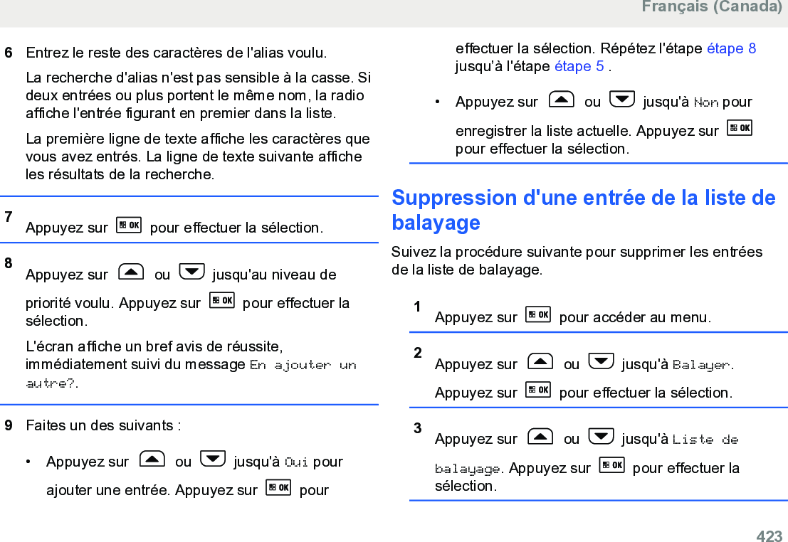 6Entrez le reste des caractères de l&apos;alias voulu.La recherche d&apos;alias n&apos;est pas sensible à la casse. Sideux entrées ou plus portent le même nom, la radioaffiche l&apos;entrée figurant en premier dans la liste.La première ligne de texte affiche les caractères quevous avez entrés. La ligne de texte suivante afficheles résultats de la recherche.7Appuyez sur   pour effectuer la sélection.8Appuyez sur   ou   jusqu&apos;au niveau depriorité voulu. Appuyez sur   pour effectuer lasélection.L&apos;écran affiche un bref avis de réussite,immédiatement suivi du message En ajouter unautre?.9Faites un des suivants :• Appuyez sur   ou   jusqu&apos;à Oui pourajouter une entrée. Appuyez sur   poureffectuer la sélection. Répétez l&apos;étape étape 8jusqu’à l&apos;étape étape 5 .• Appuyez sur   ou   jusqu&apos;à Non pourenregistrer la liste actuelle. Appuyez sur pour effectuer la sélection.Suppression d&apos;une entrée de la liste debalayageSuivez la procédure suivante pour supprimer les entréesde la liste de balayage.1Appuyez sur   pour accéder au menu.2Appuyez sur   ou   jusqu&apos;à Balayer.Appuyez sur   pour effectuer la sélection.3Appuyez sur   ou   jusqu&apos;à Liste debalayage. Appuyez sur   pour effectuer lasélection.Français (Canada)  423