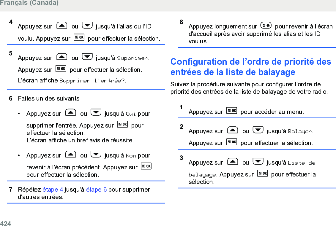 4Appuyez sur   ou   jusqu&apos;à l&apos;alias ou l&apos;IDvoulu. Appuyez sur   pour effectuer la sélection.5Appuyez sur   ou   jusqu&apos;à Supprimer.Appuyez sur   pour effectuer la sélection.L&apos;écran affiche Supprimer l&apos;entrée?.6Faites un des suivants :• Appuyez sur   ou   jusqu&apos;à Oui poursupprimer l&apos;entrée. Appuyez sur   poureffectuer la sélection.L&apos;écran affiche un bref avis de réussite.• Appuyez sur   ou   jusqu&apos;à Non pourrevenir à l&apos;écran précédent. Appuyez sur pour effectuer la sélection.7Répétez étape 4 jusqu&apos;à étape 6 pour supprimerd&apos;autres entrées.8Appuyez longuement sur   pour revenir à l&apos;écrand&apos;accueil après avoir supprimé les alias et les IDvoulus.Configuration de l’ordre de priorité desentrées de la liste de balayageSuivez la procédure suivante pour configurer l&apos;ordre depriorité des entrées de la liste de balayage de votre radio.1Appuyez sur   pour accéder au menu.2Appuyez sur   ou   jusqu&apos;à Balayer.Appuyez sur   pour effectuer la sélection.3Appuyez sur   ou   jusqu&apos;à Liste debalayage. Appuyez sur   pour effectuer lasélection.Français (Canada)424  