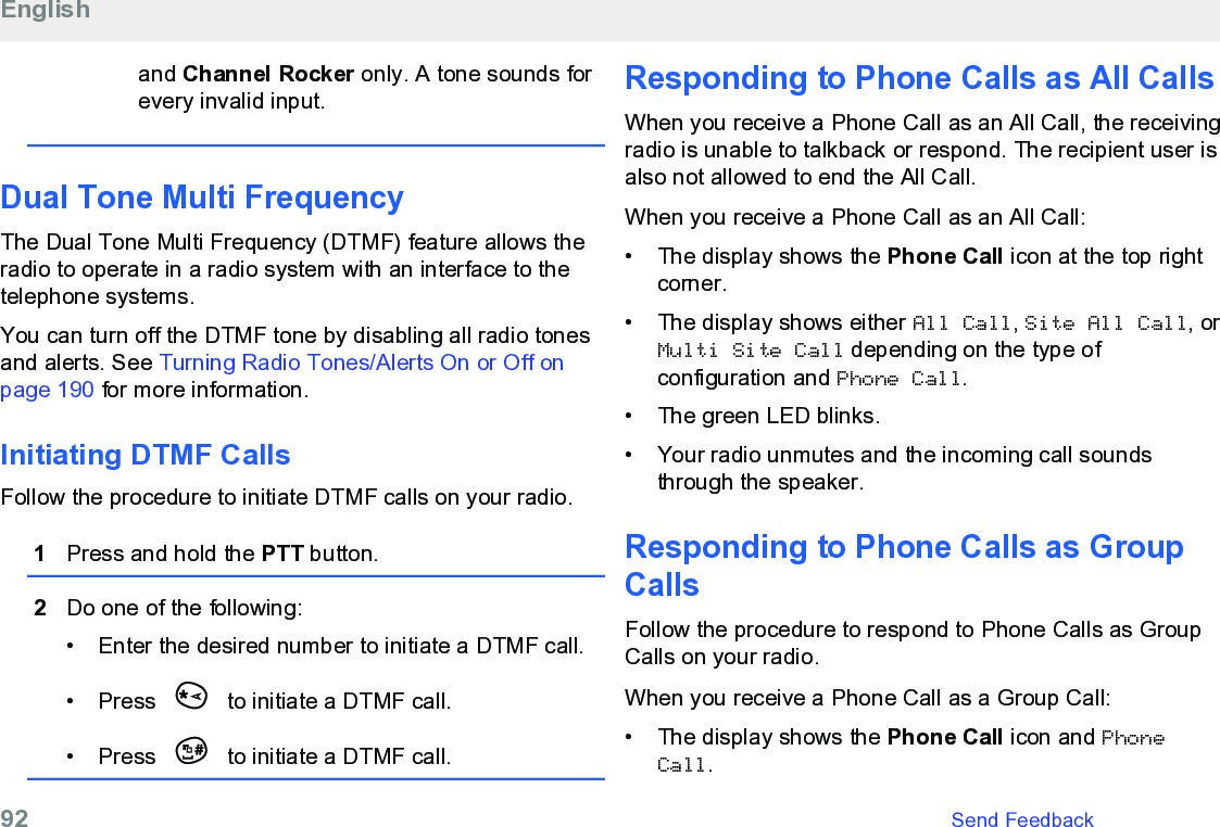 and Channel Rocker only. A tone sounds forevery invalid input.Dual Tone Multi FrequencyThe Dual Tone Multi Frequency (DTMF) feature allows theradio to operate in a radio system with an interface to thetelephone systems.You can turn off the DTMF tone by disabling all radio tonesand alerts. See Turning Radio Tones/Alerts On or Off onpage 190 for more information.Initiating DTMF CallsFollow the procedure to initiate DTMF calls on your radio.1Press and hold the PTT button.2Do one of the following:• Enter the desired number to initiate a DTMF call.•Press   to initiate a DTMF call.• Press   to initiate a DTMF call.Responding to Phone Calls as All CallsWhen you receive a Phone Call as an All Call, the receivingradio is unable to talkback or respond. The recipient user isalso not allowed to end the All Call.When you receive a Phone Call as an All Call:• The display shows the Phone Call icon at the top rightcorner.• The display shows either All Call, Site All Call, orMulti Site Call depending on the type ofconfiguration and Phone Call.• The green LED blinks.• Your radio unmutes and the incoming call soundsthrough the speaker.Responding to Phone Calls as GroupCallsFollow the procedure to respond to Phone Calls as GroupCalls on your radio.When you receive a Phone Call as a Group Call:• The display shows the Phone Call icon and PhoneCall.English92   Send Feedback