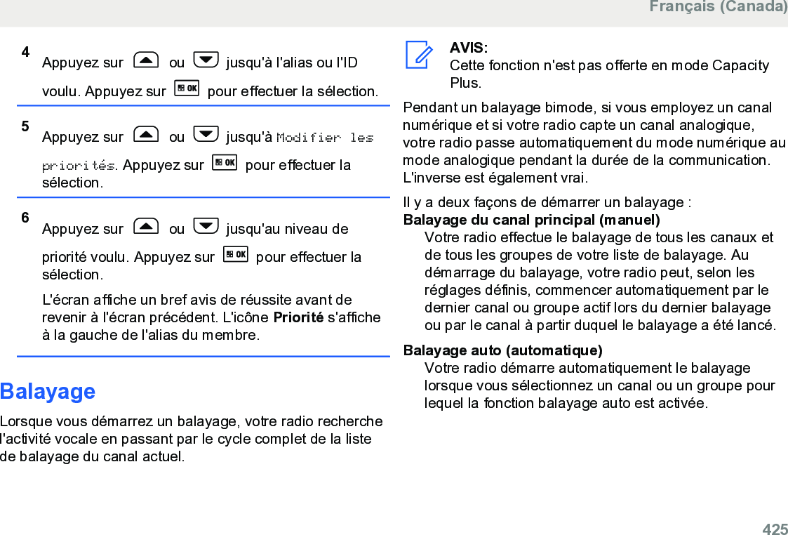 4Appuyez sur   ou   jusqu&apos;à l&apos;alias ou l&apos;IDvoulu. Appuyez sur   pour effectuer la sélection.5Appuyez sur   ou   jusqu&apos;à Modifier lespriorités. Appuyez sur   pour effectuer lasélection.6Appuyez sur   ou   jusqu&apos;au niveau depriorité voulu. Appuyez sur   pour effectuer lasélection.L&apos;écran affiche un bref avis de réussite avant derevenir à l&apos;écran précédent. L&apos;icône Priorité s&apos;afficheà la gauche de l&apos;alias du membre.BalayageLorsque vous démarrez un balayage, votre radio recherchel&apos;activité vocale en passant par le cycle complet de la listede balayage du canal actuel.AVIS:Cette fonction n&apos;est pas offerte en mode CapacityPlus.Pendant un balayage bimode, si vous employez un canalnumérique et si votre radio capte un canal analogique,votre radio passe automatiquement du mode numérique aumode analogique pendant la durée de la communication.L&apos;inverse est également vrai.Il y a deux façons de démarrer un balayage :Balayage du canal principal (manuel)Votre radio effectue le balayage de tous les canaux etde tous les groupes de votre liste de balayage. Audémarrage du balayage, votre radio peut, selon lesréglages définis, commencer automatiquement par ledernier canal ou groupe actif lors du dernier balayageou par le canal à partir duquel le balayage a été lancé.Balayage auto (automatique)Votre radio démarre automatiquement le balayagelorsque vous sélectionnez un canal ou un groupe pourlequel la fonction balayage auto est activée.Français (Canada)  425