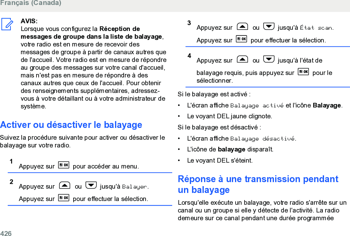 AVIS:Lorsque vous configurez la Réception demessages de groupe dans la liste de balayage,votre radio est en mesure de recevoir desmessages de groupe à partir de canaux autres quede l&apos;accueil. Votre radio est en mesure de répondreau groupe des messages sur votre canal d&apos;accueil,mais n&apos;est pas en mesure de répondre à descanaux autres que ceux de l&apos;accueil. Pour obtenirdes renseignements supplémentaires, adressez-vous à votre détaillant ou à votre administrateur desystème.Activer ou désactiver le balayageSuivez la procédure suivante pour activer ou désactiver lebalayage sur votre radio.1Appuyez sur   pour accéder au menu.2Appuyez sur   ou   jusqu&apos;à Balayer.Appuyez sur   pour effectuer la sélection.3Appuyez sur   ou   jusqu&apos;à État scan.Appuyez sur   pour effectuer la sélection.4Appuyez sur   ou   jusqu&apos;à l&apos;état debalayage requis, puis appuyez sur   pour lesélectionner.Si le balayage est activé :• L&apos;écran affiche Balayage activé et l&apos;icône Balayage.• Le voyant DEL jaune clignote.Si le balayage est désactivé :• L&apos;écran affiche Balayage désactivé.• L&apos;icône de balayage disparaît.• Le voyant DEL s&apos;éteint.Réponse à une transmission pendantun balayageLorsqu&apos;elle exécute un balayage, votre radio s&apos;arrête sur uncanal ou un groupe si elle y détecte de l&apos;activité. La radiodemeure sur ce canal pendant une durée programméeFrançais (Canada)426  