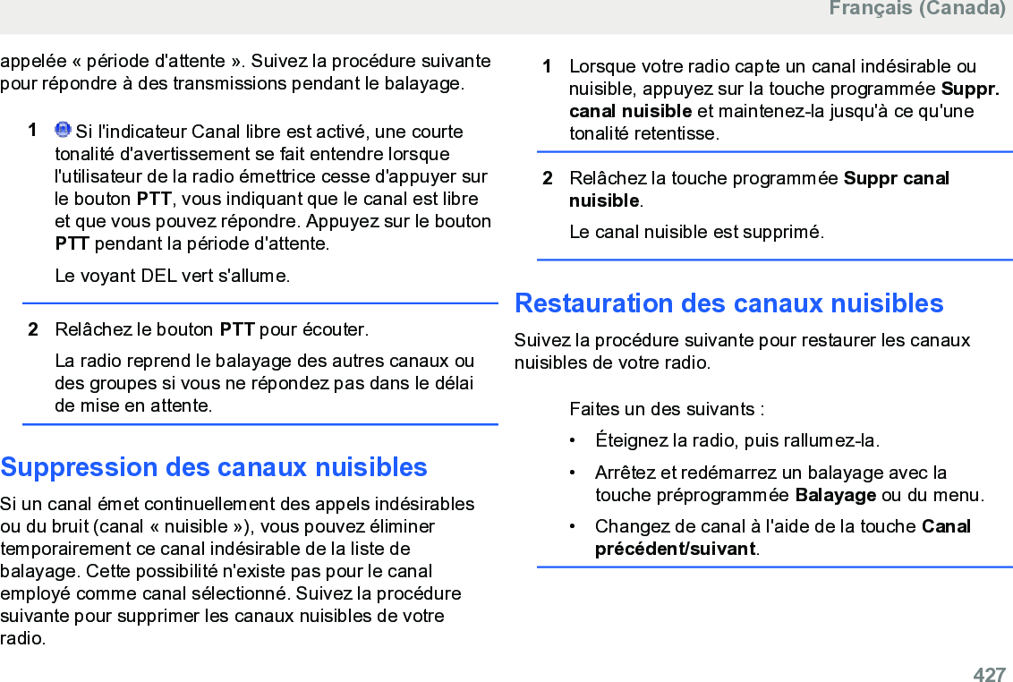 appelée « période d&apos;attente ». Suivez la procédure suivantepour répondre à des transmissions pendant le balayage.1 Si l&apos;indicateur Canal libre est activé, une courtetonalité d&apos;avertissement se fait entendre lorsquel&apos;utilisateur de la radio émettrice cesse d&apos;appuyer surle bouton PTT, vous indiquant que le canal est libreet que vous pouvez répondre. Appuyez sur le boutonPTT pendant la période d&apos;attente.Le voyant DEL vert s&apos;allume.2Relâchez le bouton PTT pour écouter.La radio reprend le balayage des autres canaux oudes groupes si vous ne répondez pas dans le délaide mise en attente.Suppression des canaux nuisiblesSi un canal émet continuellement des appels indésirablesou du bruit (canal « nuisible »), vous pouvez éliminertemporairement ce canal indésirable de la liste debalayage. Cette possibilité n&apos;existe pas pour le canalemployé comme canal sélectionné. Suivez la procéduresuivante pour supprimer les canaux nuisibles de votreradio.1Lorsque votre radio capte un canal indésirable ounuisible, appuyez sur la touche programmée Suppr.canal nuisible et maintenez-la jusqu&apos;à ce qu&apos;unetonalité retentisse.2Relâchez la touche programmée Suppr canalnuisible.Le canal nuisible est supprimé.Restauration des canaux nuisiblesSuivez la procédure suivante pour restaurer les canauxnuisibles de votre radio.Faites un des suivants :• Éteignez la radio, puis rallumez-la.•Arrêtez et redémarrez un balayage avec latouche préprogrammée Balayage ou du menu.• Changez de canal à l&apos;aide de la touche Canalprécédent/suivant.Français (Canada)  427