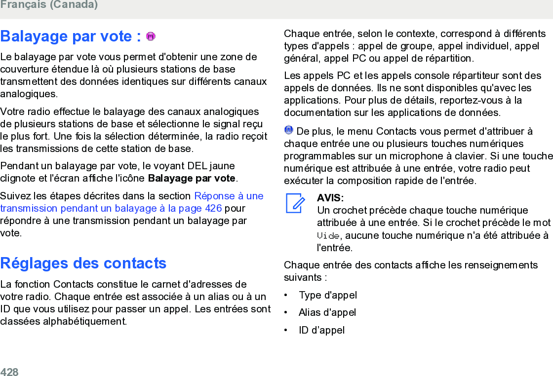 Balayage par vote :   Le balayage par vote vous permet d&apos;obtenir une zone decouverture étendue là où plusieurs stations de basetransmettent des données identiques sur différents canauxanalogiques.Votre radio effectue le balayage des canaux analogiquesde plusieurs stations de base et sélectionne le signal reçule plus fort. Une fois la sélection déterminée, la radio reçoitles transmissions de cette station de base.Pendant un balayage par vote, le voyant DEL jauneclignote et l&apos;écran affiche l&apos;icône Balayage par vote.Suivez les étapes décrites dans la section Réponse à unetransmission pendant un balayage à la page 426 pourrépondre à une transmission pendant un balayage parvote.Réglages des contactsLa fonction Contacts constitue le carnet d&apos;adresses devotre radio. Chaque entrée est associée à un alias ou à unID que vous utilisez pour passer un appel. Les entrées sontclassées alphabétiquement.Chaque entrée, selon le contexte, correspond à différentstypes d&apos;appels : appel de groupe, appel individuel, appelgénéral, appel PC ou appel de répartition.Les appels PC et les appels console répartiteur sont desappels de données. Ils ne sont disponibles qu&apos;avec lesapplications. Pour plus de détails, reportez-vous à ladocumentation sur les applications de données. De plus, le menu Contacts vous permet d&apos;attribuer àchaque entrée une ou plusieurs touches numériquesprogrammables sur un microphone à clavier. Si une touchenumérique est attribuée à une entrée, votre radio peutexécuter la composition rapide de l&apos;entrée.AVIS:Un crochet précède chaque touche numériqueattribuée à une entrée. Si le crochet précède le motVide, aucune touche numérique n&apos;a été attribuée àl&apos;entrée.Chaque entrée des contacts affiche les renseignementssuivants :• Type d&apos;appel•Alias d&apos;appel• ID d’appelFrançais (Canada)428  