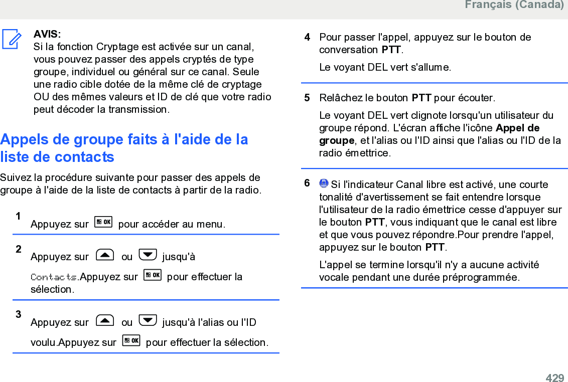 AVIS:Si la fonction Cryptage est activée sur un canal,vous pouvez passer des appels cryptés de typegroupe, individuel ou général sur ce canal. Seuleune radio cible dotée de la même clé de cryptageOU des mêmes valeurs et ID de clé que votre radiopeut décoder la transmission.Appels de groupe faits à l&apos;aide de laliste de contactsSuivez la procédure suivante pour passer des appels degroupe à l&apos;aide de la liste de contacts à partir de la radio.1Appuyez sur   pour accéder au menu.2Appuyez sur   ou   jusqu&apos;àContacts.Appuyez sur   pour effectuer lasélection.3Appuyez sur   ou   jusqu&apos;à l&apos;alias ou l&apos;IDvoulu.Appuyez sur   pour effectuer la sélection.4Pour passer l&apos;appel, appuyez sur le bouton deconversation PTT.Le voyant DEL vert s&apos;allume.5Relâchez le bouton PTT pour écouter.Le voyant DEL vert clignote lorsqu&apos;un utilisateur dugroupe répond. L&apos;écran affiche l&apos;icône Appel degroupe, et l&apos;alias ou l&apos;ID ainsi que l&apos;alias ou l&apos;ID de laradio émettrice.6 Si l&apos;indicateur Canal libre est activé, une courtetonalité d&apos;avertissement se fait entendre lorsquel&apos;utilisateur de la radio émettrice cesse d&apos;appuyer surle bouton PTT, vous indiquant que le canal est libreet que vous pouvez répondre.Pour prendre l&apos;appel,appuyez sur le bouton PTT.L&apos;appel se termine lorsqu&apos;il n&apos;y a aucune activitévocale pendant une durée préprogrammée.Français (Canada)  429