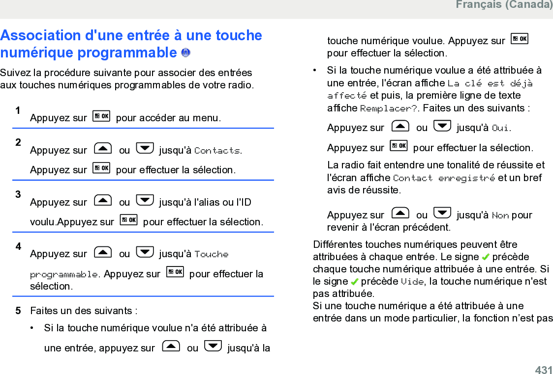 Association d&apos;une entrée à une touchenumérique programmable   Suivez la procédure suivante pour associer des entréesaux touches numériques programmables de votre radio.1Appuyez sur   pour accéder au menu.2Appuyez sur   ou   jusqu&apos;à Contacts.Appuyez sur   pour effectuer la sélection.3Appuyez sur   ou   jusqu&apos;à l&apos;alias ou l&apos;IDvoulu.Appuyez sur   pour effectuer la sélection.4Appuyez sur   ou   jusqu&apos;à Toucheprogrammable. Appuyez sur   pour effectuer lasélection.5Faites un des suivants :• Si la touche numérique voulue n&apos;a été attribuée àune entrée, appuyez sur   ou   jusqu&apos;à latouche numérique voulue. Appuyez sur pour effectuer la sélection.• Si la touche numérique voulue a été attribuée àune entrée, l&apos;écran affiche La clé est déjàaffecté et puis, la première ligne de texteaffiche Remplacer?. Faites un des suivants :Appuyez sur   ou   jusqu&apos;à Oui.Appuyez sur   pour effectuer la sélection.La radio fait entendre une tonalité de réussite etl&apos;écran affiche Contact enregistré et un brefavis de réussite.Appuyez sur   ou   jusqu&apos;à Non pourrevenir à l&apos;écran précédent.Différentes touches numériques peuvent êtreattribuées à chaque entrée. Le signe   précèdechaque touche numérique attribuée à une entrée. Sile signe   précède Vide, la touche numérique n&apos;estpas attribuée.Si une touche numérique a été attribuée à uneentrée dans un mode particulier, la fonction n’est pasFrançais (Canada)  431