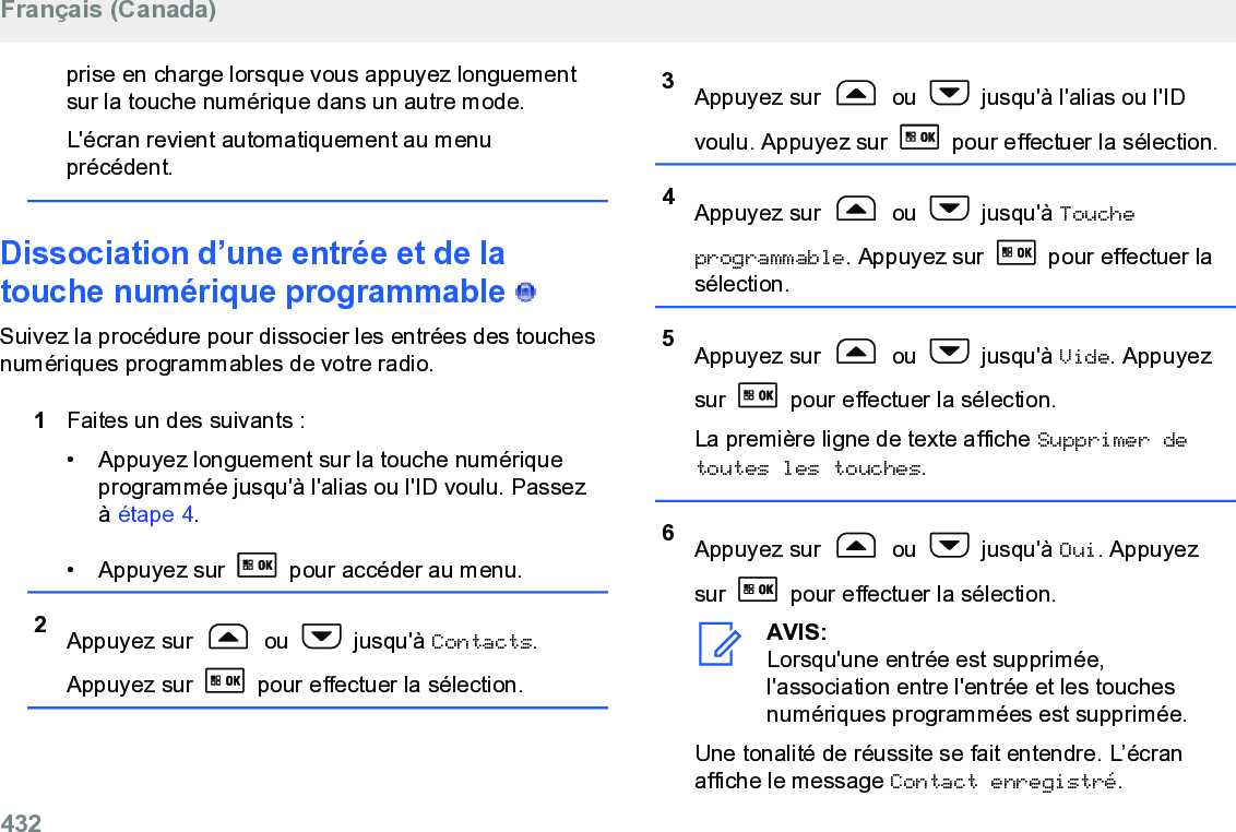 prise en charge lorsque vous appuyez longuementsur la touche numérique dans un autre mode.L&apos;écran revient automatiquement au menuprécédent.Dissociation d’une entrée et de latouche numérique programmable   Suivez la procédure pour dissocier les entrées des touchesnumériques programmables de votre radio.1Faites un des suivants :• Appuyez longuement sur la touche numériqueprogrammée jusqu&apos;à l&apos;alias ou l&apos;ID voulu. Passezà étape 4.• Appuyez sur   pour accéder au menu.2Appuyez sur   ou   jusqu&apos;à Contacts.Appuyez sur   pour effectuer la sélection.3Appuyez sur   ou   jusqu&apos;à l&apos;alias ou l&apos;IDvoulu. Appuyez sur   pour effectuer la sélection.4Appuyez sur   ou   jusqu&apos;à Toucheprogrammable. Appuyez sur   pour effectuer lasélection.5Appuyez sur   ou   jusqu&apos;à Vide. Appuyezsur   pour effectuer la sélection.La première ligne de texte affiche Supprimer detoutes les touches.6Appuyez sur   ou   jusqu&apos;à Oui. Appuyezsur   pour effectuer la sélection.AVIS:Lorsqu&apos;une entrée est supprimée,l&apos;association entre l&apos;entrée et les touchesnumériques programmées est supprimée.Une tonalité de réussite se fait entendre. L’écranaffiche le message Contact enregistré.Français (Canada)432  