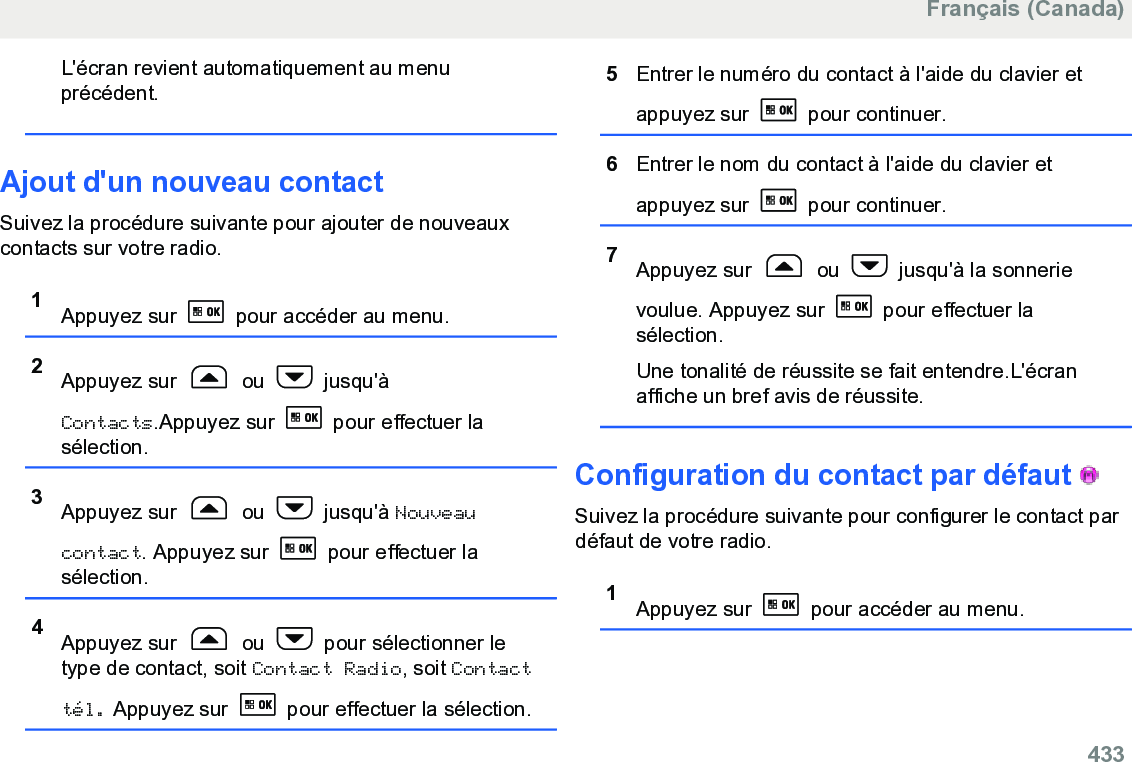 L&apos;écran revient automatiquement au menuprécédent.Ajout d&apos;un nouveau contactSuivez la procédure suivante pour ajouter de nouveauxcontacts sur votre radio.1Appuyez sur   pour accéder au menu.2Appuyez sur   ou   jusqu&apos;àContacts.Appuyez sur   pour effectuer lasélection.3Appuyez sur   ou   jusqu&apos;à Nouveaucontact. Appuyez sur   pour effectuer lasélection.4Appuyez sur   ou   pour sélectionner letype de contact, soit Contact Radio, soit Contacttél. Appuyez sur   pour effectuer la sélection.5Entrer le numéro du contact à l&apos;aide du clavier etappuyez sur   pour continuer.6Entrer le nom du contact à l&apos;aide du clavier etappuyez sur   pour continuer.7Appuyez sur   ou   jusqu&apos;à la sonnerievoulue. Appuyez sur   pour effectuer lasélection.Une tonalité de réussite se fait entendre.L&apos;écranaffiche un bref avis de réussite.Configuration du contact par défaut   Suivez la procédure suivante pour configurer le contact pardéfaut de votre radio.1Appuyez sur   pour accéder au menu.Français (Canada)  433