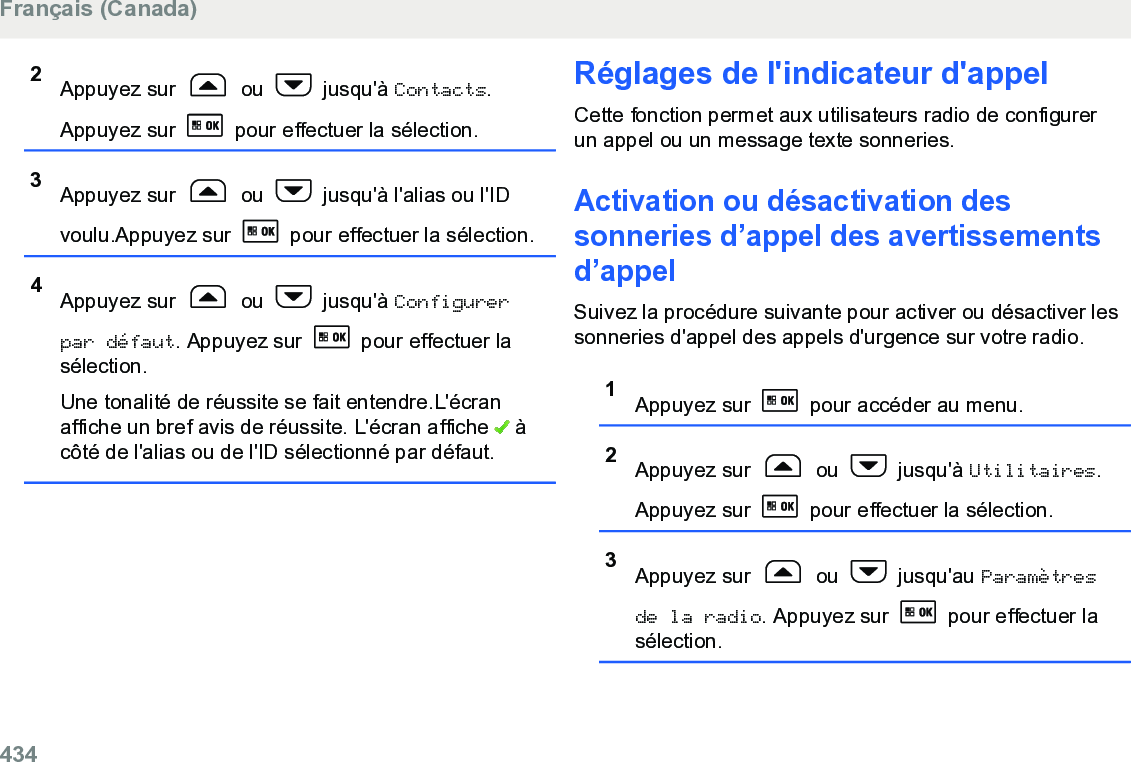 2Appuyez sur   ou   jusqu&apos;à Contacts.Appuyez sur   pour effectuer la sélection.3Appuyez sur   ou   jusqu&apos;à l&apos;alias ou l&apos;IDvoulu.Appuyez sur   pour effectuer la sélection.4Appuyez sur   ou   jusqu&apos;à Configurerpar défaut. Appuyez sur   pour effectuer lasélection.Une tonalité de réussite se fait entendre.L&apos;écranaffiche un bref avis de réussite. L&apos;écran affiche   àcôté de l&apos;alias ou de l&apos;ID sélectionné par défaut.Réglages de l&apos;indicateur d&apos;appelCette fonction permet aux utilisateurs radio de configurerun appel ou un message texte sonneries.Activation ou désactivation dessonneries d’appel des avertissementsd’appelSuivez la procédure suivante pour activer ou désactiver lessonneries d&apos;appel des appels d&apos;urgence sur votre radio.1Appuyez sur   pour accéder au menu.2Appuyez sur   ou   jusqu&apos;à Utilitaires.Appuyez sur   pour effectuer la sélection.3Appuyez sur   ou   jusqu&apos;au Paramètresde la radio. Appuyez sur   pour effectuer lasélection.Français (Canada)434  