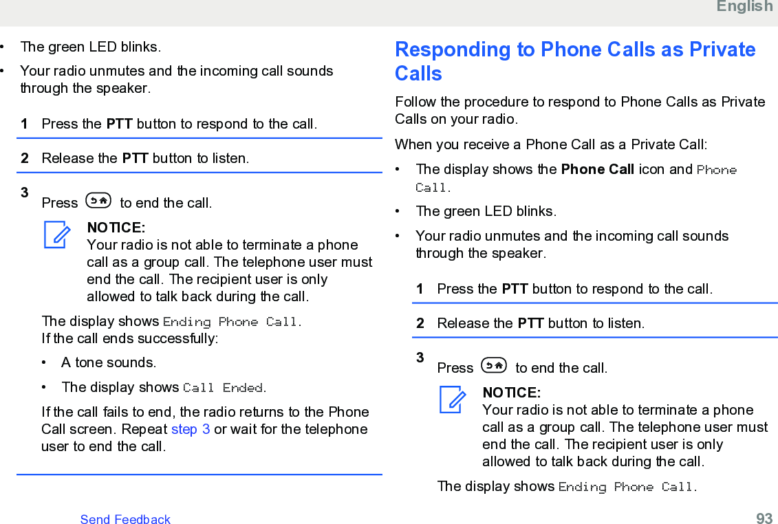 • The green LED blinks.• Your radio unmutes and the incoming call soundsthrough the speaker.1Press the PTT button to respond to the call.2Release the PTT button to listen.3Press   to end the call.NOTICE:Your radio is not able to terminate a phonecall as a group call. The telephone user mustend the call. The recipient user is onlyallowed to talk back during the call.The display shows Ending Phone Call.If the call ends successfully:• A tone sounds.•The display shows Call Ended.If the call fails to end, the radio returns to the PhoneCall screen. Repeat step 3 or wait for the telephoneuser to end the call.Responding to Phone Calls as PrivateCallsFollow the procedure to respond to Phone Calls as PrivateCalls on your radio.When you receive a Phone Call as a Private Call:• The display shows the Phone Call icon and PhoneCall.• The green LED blinks.• Your radio unmutes and the incoming call soundsthrough the speaker.1Press the PTT button to respond to the call.2Release the PTT button to listen.3Press   to end the call.NOTICE:Your radio is not able to terminate a phonecall as a group call. The telephone user mustend the call. The recipient user is onlyallowed to talk back during the call.The display shows Ending Phone Call.EnglishSend Feedback   93