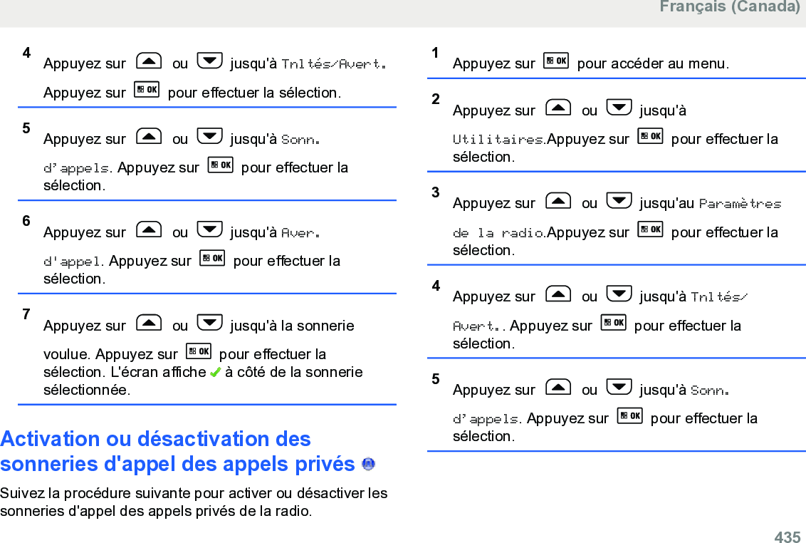 4Appuyez sur   ou   jusqu&apos;à Tnltés/Avert.Appuyez sur   pour effectuer la sélection.5Appuyez sur   ou   jusqu&apos;à Sonn.d’appels. Appuyez sur   pour effectuer lasélection.6Appuyez sur   ou   jusqu&apos;à Aver.d&apos;appel. Appuyez sur   pour effectuer lasélection.7Appuyez sur   ou   jusqu&apos;à la sonnerievoulue. Appuyez sur   pour effectuer lasélection. L&apos;écran affiche   à côté de la sonneriesélectionnée.Activation ou désactivation dessonneries d&apos;appel des appels privés   Suivez la procédure suivante pour activer ou désactiver lessonneries d&apos;appel des appels privés de la radio.1Appuyez sur   pour accéder au menu.2Appuyez sur   ou   jusqu&apos;àUtilitaires.Appuyez sur   pour effectuer lasélection.3Appuyez sur   ou   jusqu&apos;au Paramètresde la radio.Appuyez sur   pour effectuer lasélection.4Appuyez sur   ou   jusqu&apos;à Tnltés/Avert.. Appuyez sur   pour effectuer lasélection.5Appuyez sur   ou   jusqu&apos;à Sonn.d’appels. Appuyez sur   pour effectuer lasélection.Français (Canada)  435