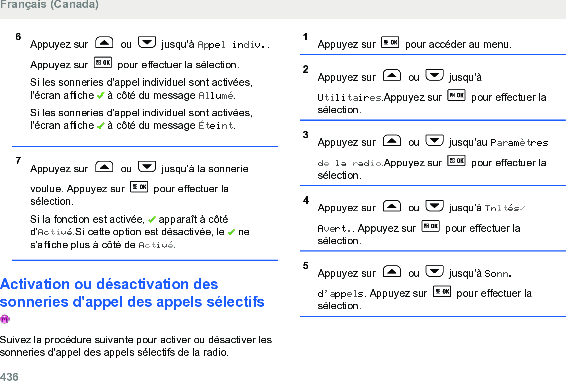 6Appuyez sur   ou   jusqu&apos;à Appel indiv..Appuyez sur   pour effectuer la sélection.Si les sonneries d&apos;appel individuel sont activées,l&apos;écran affiche   à côté du message Allumé.Si les sonneries d&apos;appel individuel sont activées,l&apos;écran affiche   à côté du message Éteint.7Appuyez sur   ou   jusqu&apos;à la sonnerievoulue. Appuyez sur   pour effectuer lasélection.Si la fonction est activée,   apparaît à côtéd&apos;Activé.Si cette option est désactivée, le   nes&apos;affiche plus à côté de Activé.Activation ou désactivation dessonneries d&apos;appel des appels sélectifs Suivez la procédure suivante pour activer ou désactiver lessonneries d&apos;appel des appels sélectifs de la radio.1Appuyez sur   pour accéder au menu.2Appuyez sur   ou   jusqu&apos;àUtilitaires.Appuyez sur   pour effectuer lasélection.3Appuyez sur   ou   jusqu&apos;au Paramètresde la radio.Appuyez sur   pour effectuer lasélection.4Appuyez sur   ou   jusqu&apos;à Tnltés/Avert.. Appuyez sur   pour effectuer lasélection.5Appuyez sur   ou   jusqu&apos;à Sonn.d’appels. Appuyez sur   pour effectuer lasélection.Français (Canada)436  