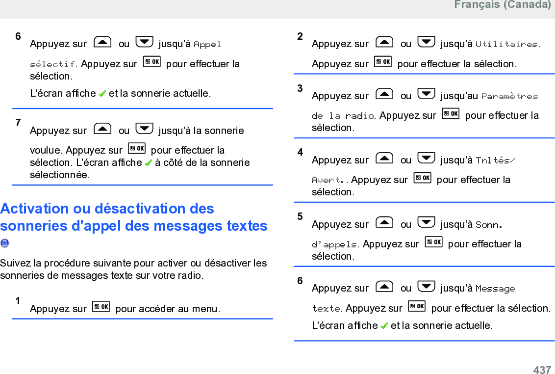 6Appuyez sur   ou   jusqu&apos;à Appelsélectif. Appuyez sur   pour effectuer lasélection.L&apos;écran affiche   et la sonnerie actuelle.7Appuyez sur   ou   jusqu&apos;à la sonnerievoulue. Appuyez sur   pour effectuer lasélection. L&apos;écran affiche   à côté de la sonneriesélectionnée.Activation ou désactivation dessonneries d&apos;appel des messages textes Suivez la procédure suivante pour activer ou désactiver lessonneries de messages texte sur votre radio.1Appuyez sur   pour accéder au menu.2Appuyez sur   ou   jusqu&apos;à Utilitaires.Appuyez sur   pour effectuer la sélection.3Appuyez sur   ou   jusqu&apos;au Paramètresde la radio. Appuyez sur   pour effectuer lasélection.4Appuyez sur   ou   jusqu&apos;à Tnltés/Avert.. Appuyez sur   pour effectuer lasélection.5Appuyez sur   ou   jusqu&apos;à Sonn.d’appels. Appuyez sur   pour effectuer lasélection.6Appuyez sur   ou   jusqu&apos;à Messagetexte. Appuyez sur   pour effectuer la sélection.L&apos;écran affiche   et la sonnerie actuelle.Français (Canada)  437