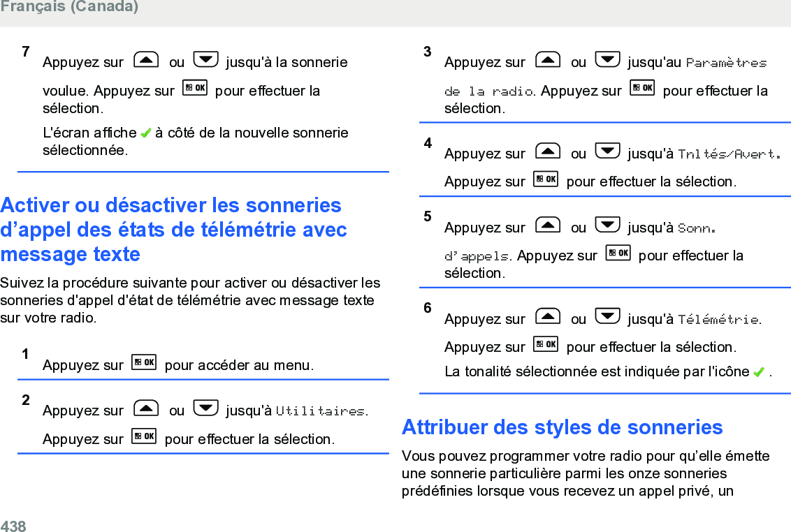 7Appuyez sur   ou   jusqu&apos;à la sonnerievoulue. Appuyez sur   pour effectuer lasélection.L&apos;écran affiche   à côté de la nouvelle sonneriesélectionnée.Activer ou désactiver les sonneriesd’appel des états de télémétrie avecmessage texteSuivez la procédure suivante pour activer ou désactiver lessonneries d&apos;appel d&apos;état de télémétrie avec message textesur votre radio.1Appuyez sur   pour accéder au menu.2Appuyez sur   ou   jusqu&apos;à Utilitaires.Appuyez sur   pour effectuer la sélection.3Appuyez sur   ou   jusqu&apos;au Paramètresde la radio. Appuyez sur   pour effectuer lasélection.4Appuyez sur   ou   jusqu&apos;à Tnltés/Avert.Appuyez sur   pour effectuer la sélection.5Appuyez sur   ou   jusqu&apos;à Sonn.d’appels. Appuyez sur   pour effectuer lasélection.6Appuyez sur   ou   jusqu&apos;à Télémétrie.Appuyez sur   pour effectuer la sélection.La tonalité sélectionnée est indiquée par l&apos;icône   .Attribuer des styles de sonneriesVous pouvez programmer votre radio pour qu’elle émetteune sonnerie particulière parmi les onze sonneriesprédéfinies lorsque vous recevez un appel privé, unFrançais (Canada)438  