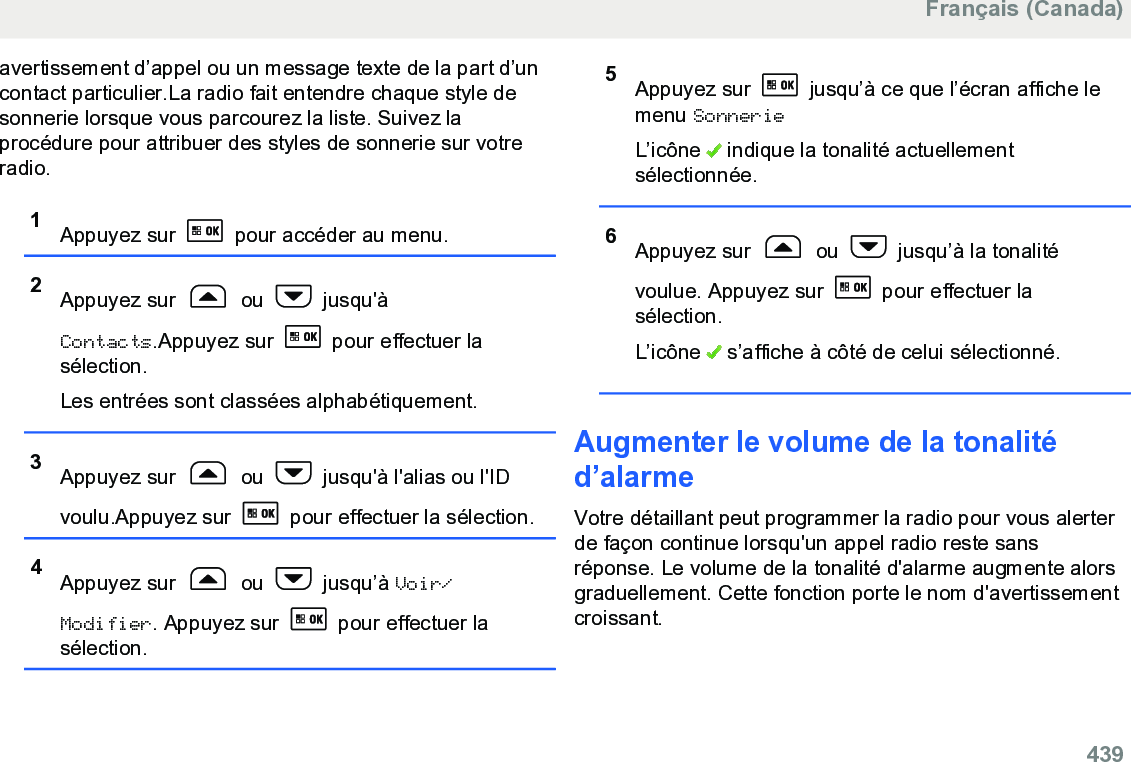 avertissement d’appel ou un message texte de la part d’uncontact particulier.La radio fait entendre chaque style desonnerie lorsque vous parcourez la liste. Suivez laprocédure pour attribuer des styles de sonnerie sur votreradio.1Appuyez sur   pour accéder au menu.2Appuyez sur   ou   jusqu&apos;àContacts.Appuyez sur   pour effectuer lasélection.Les entrées sont classées alphabétiquement.3Appuyez sur   ou   jusqu&apos;à l&apos;alias ou l&apos;IDvoulu.Appuyez sur   pour effectuer la sélection.4Appuyez sur   ou   jusqu’à Voir/Modifier. Appuyez sur   pour effectuer lasélection.5Appuyez sur   jusqu’à ce que l’écran affiche lemenu SonnerieL’icône   indique la tonalité actuellementsélectionnée.6Appuyez sur   ou   jusqu’à la tonalitévoulue. Appuyez sur   pour effectuer lasélection.L’icône   s’affiche à côté de celui sélectionné.Augmenter le volume de la tonalitéd’alarmeVotre détaillant peut programmer la radio pour vous alerterde façon continue lorsqu&apos;un appel radio reste sansréponse. Le volume de la tonalité d&apos;alarme augmente alorsgraduellement. Cette fonction porte le nom d&apos;avertissementcroissant.Français (Canada)  439