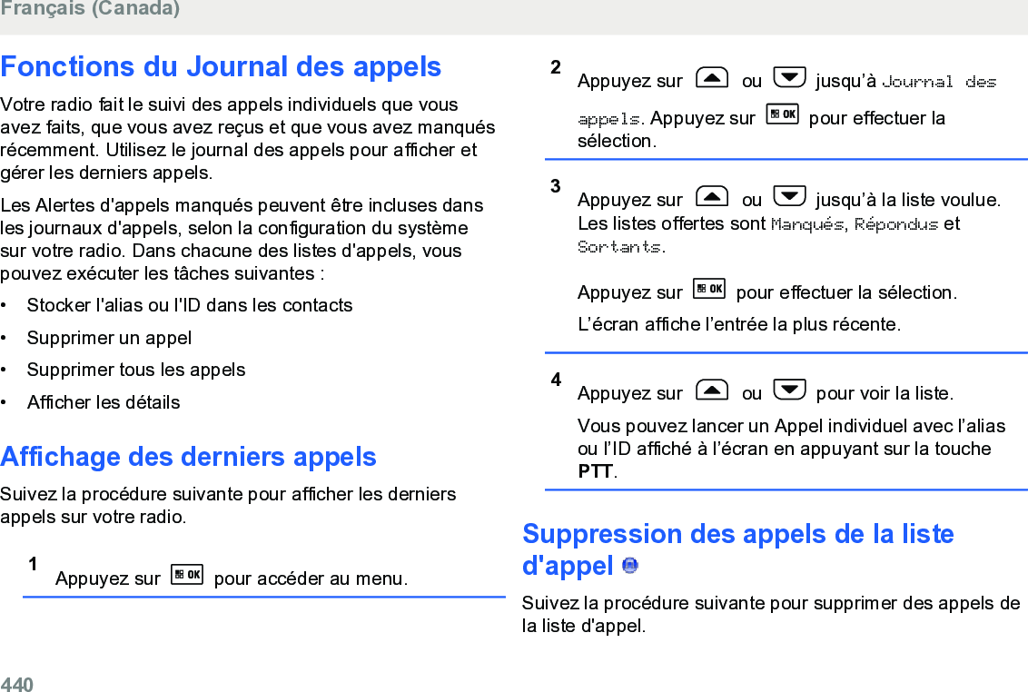 Fonctions du Journal des appelsVotre radio fait le suivi des appels individuels que vousavez faits, que vous avez reçus et que vous avez manquésrécemment. Utilisez le journal des appels pour afficher etgérer les derniers appels.Les Alertes d&apos;appels manqués peuvent être incluses dansles journaux d&apos;appels, selon la configuration du systèmesur votre radio. Dans chacune des listes d&apos;appels, vouspouvez exécuter les tâches suivantes :• Stocker l&apos;alias ou l&apos;ID dans les contacts•Supprimer un appel• Supprimer tous les appels• Afficher les détailsAffichage des derniers appelsSuivez la procédure suivante pour afficher les derniersappels sur votre radio.1Appuyez sur   pour accéder au menu.2Appuyez sur   ou   jusqu’à Journal desappels. Appuyez sur   pour effectuer lasélection.3Appuyez sur   ou   jusqu’à la liste voulue.Les listes offertes sont Manqués, Répondus etSortants.Appuyez sur   pour effectuer la sélection.L’écran affiche l’entrée la plus récente.4Appuyez sur   ou   pour voir la liste.Vous pouvez lancer un Appel individuel avec l’aliasou l’ID affiché à l’écran en appuyant sur la touchePTT.Suppression des appels de la listed&apos;appel   Suivez la procédure suivante pour supprimer des appels dela liste d&apos;appel.Français (Canada)440  