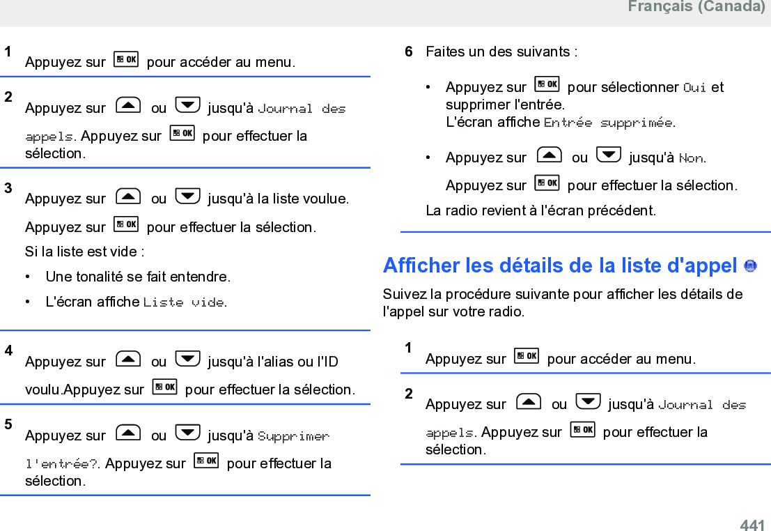 1Appuyez sur   pour accéder au menu.2Appuyez sur   ou   jusqu&apos;à Journal desappels. Appuyez sur   pour effectuer lasélection.3Appuyez sur   ou   jusqu&apos;à la liste voulue.Appuyez sur   pour effectuer la sélection.Si la liste est vide :• Une tonalité se fait entendre.•L&apos;écran affiche Liste vide.4Appuyez sur   ou   jusqu&apos;à l&apos;alias ou l&apos;IDvoulu.Appuyez sur   pour effectuer la sélection.5Appuyez sur   ou   jusqu&apos;à Supprimerl&apos;entrée?. Appuyez sur   pour effectuer lasélection.6Faites un des suivants :• Appuyez sur   pour sélectionner Oui etsupprimer l&apos;entrée.L&apos;écran affiche Entrée supprimée.• Appuyez sur   ou   jusqu&apos;à Non.Appuyez sur   pour effectuer la sélection.La radio revient à l&apos;écran précédent.Afficher les détails de la liste d&apos;appel   Suivez la procédure suivante pour afficher les détails del&apos;appel sur votre radio.1Appuyez sur   pour accéder au menu.2Appuyez sur   ou   jusqu&apos;à Journal desappels. Appuyez sur   pour effectuer lasélection.Français (Canada)  441