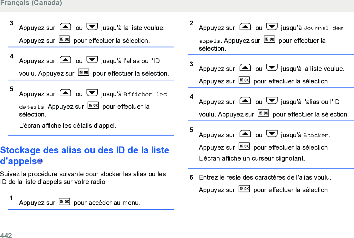 3Appuyez sur   ou   jusqu&apos;à la liste voulue.Appuyez sur   pour effectuer la sélection.4Appuyez sur   ou   jusqu&apos;à l&apos;alias ou l&apos;IDvoulu. Appuyez sur   pour effectuer la sélection.5Appuyez sur   ou   jusqu&apos;à Afficher lesdétails. Appuyez sur   pour effectuer lasélection.L&apos;écran affiche les détails d’appel.Stockage des alias ou des ID de la listed’appels  Suivez la procédure suivante pour stocker les alias ou lesID de la liste d&apos;appels sur votre radio.1Appuyez sur   pour accéder au menu.2Appuyez sur   ou   jusqu’à Journal desappels. Appuyez sur   pour effectuer lasélection.3Appuyez sur   ou   jusqu&apos;à la liste voulue.Appuyez sur   pour effectuer la sélection.4Appuyez sur   ou   jusqu&apos;à l&apos;alias ou l&apos;IDvoulu. Appuyez sur   pour effectuer la sélection.5Appuyez sur   ou   jusqu&apos;à Stocker.Appuyez sur   pour effectuer la sélection.L&apos;écran affiche un curseur clignotant.6Entrez le reste des caractères de l&apos;alias voulu.Appuyez sur   pour effectuer la sélection.Français (Canada)442  