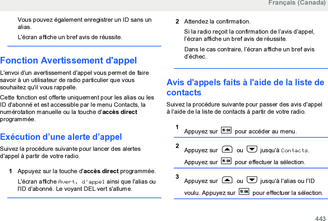 Vous pouvez également enregistrer un ID sans unalias.L&apos;écran affiche un bref avis de réussite.Fonction Avertissement d&apos;appelL&apos;envoi d&apos;un avertissement d&apos;appel vous permet de fairesavoir à un utilisateur de radio particulier que voussouhaitez qu&apos;il vous rappelle.Cette fonction est offerte uniquement pour les alias ou lesID d&apos;abonné et est accessible par le menu Contacts, lanumérotation manuelle ou la touche d&apos;accès directprogrammée.Exécution d’une alerte d’appelSuivez la procédure suivante pour lancer des alertesd&apos;appel à partir de votre radio.1Appuyez sur la touche d&apos;accès direct programmée.L&apos;écran affiche Avert. d&apos;appel ainsi que l&apos;alias oul&apos;ID d&apos;abonné. Le voyant DEL vert s&apos;allume.2Attendez la confirmation.Si la radio reçoit la confirmation de l’avis d’appel,l’écran affiche un bref avis de réussite.Dans le cas contraire, l’écran affiche un bref avisd’échec.Avis d&apos;appels faits à l&apos;aide de la liste decontactsSuivez la procédure suivante pour passer des avis d&apos;appelà l&apos;aide de la liste de contacts à partir de votre radio.1Appuyez sur   pour accéder au menu.2Appuyez sur   ou   jusqu&apos;à Contacts.Appuyez sur   pour effectuer la sélection.3Appuyez sur   ou   jusqu&apos;à l&apos;alias ou l&apos;IDvoulu. Appuyez sur   pour effectuer la sélection.Français (Canada)  443