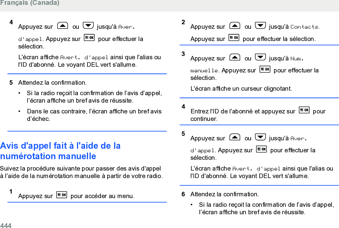 4Appuyez sur   ou   jusqu&apos;à Aver.d&apos;appel. Appuyez sur   pour effectuer lasélection.L&apos;écran affiche Avert. d&apos;appel ainsi que l&apos;alias oul&apos;ID d&apos;abonné. Le voyant DEL vert s&apos;allume.5Attendez la confirmation.• Si la radio reçoit la confirmation de l’avis d’appel,l’écran affiche un bref avis de réussite.•Dans le cas contraire, l’écran affiche un bref avisd’échec.Avis d&apos;appel fait à l&apos;aide de lanumérotation manuelleSuivez la procédure suivante pour passer des avis d&apos;appelà l&apos;aide de la numérotation manuelle à partir de votre radio.1Appuyez sur   pour accéder au menu.2Appuyez sur   ou   jusqu&apos;à Contacts.Appuyez sur   pour effectuer la sélection.3Appuyez sur   ou   jusqu&apos;à Num.manuelle. Appuyez sur   pour effectuer lasélection.L&apos;écran affiche un curseur clignotant.4Entrez l&apos;ID de l&apos;abonné et appuyez sur   pourcontinuer.5Appuyez sur   ou   jusqu&apos;à Aver.d&apos;appel. Appuyez sur   pour effectuer lasélection.L&apos;écran affiche Avert. d&apos;appel ainsi que l&apos;alias oul&apos;ID d&apos;abonné. Le voyant DEL vert s&apos;allume.6Attendez la confirmation.• Si la radio reçoit la confirmation de l’avis d’appel,l’écran affiche un bref avis de réussite.Français (Canada)444  