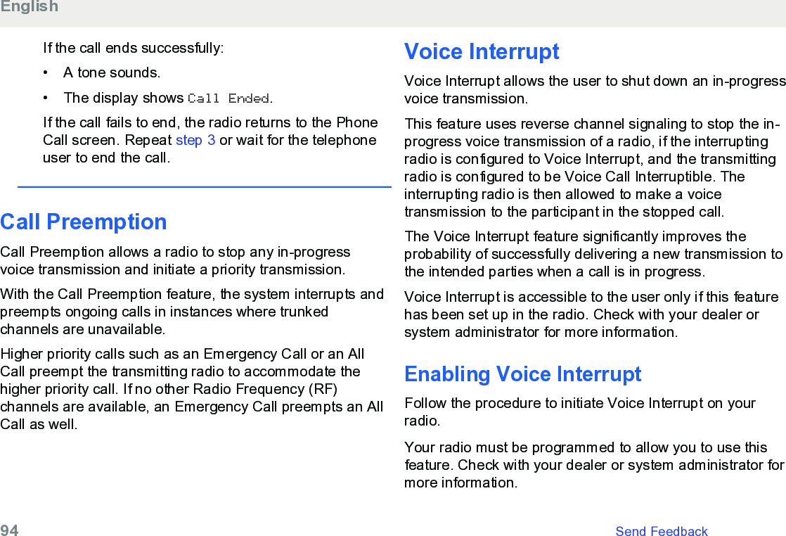 If the call ends successfully:• A tone sounds.•The display shows Call Ended.If the call fails to end, the radio returns to the PhoneCall screen. Repeat step 3 or wait for the telephoneuser to end the call.Call PreemptionCall Preemption allows a radio to stop any in-progressvoice transmission and initiate a priority transmission.With the Call Preemption feature, the system interrupts andpreempts ongoing calls in instances where trunkedchannels are unavailable.Higher priority calls such as an Emergency Call or an AllCall preempt the transmitting radio to accommodate thehigher priority call. If no other Radio Frequency (RF)channels are available, an Emergency Call preempts an AllCall as well.Voice InterruptVoice Interrupt allows the user to shut down an in-progressvoice transmission.This feature uses reverse channel signaling to stop the in-progress voice transmission of a radio, if the interruptingradio is configured to Voice Interrupt, and the transmittingradio is configured to be Voice Call Interruptible. Theinterrupting radio is then allowed to make a voicetransmission to the participant in the stopped call.The Voice Interrupt feature significantly improves theprobability of successfully delivering a new transmission tothe intended parties when a call is in progress.Voice Interrupt is accessible to the user only if this featurehas been set up in the radio. Check with your dealer orsystem administrator for more information.Enabling Voice InterruptFollow the procedure to initiate Voice Interrupt on yourradio.Your radio must be programmed to allow you to use thisfeature. Check with your dealer or system administrator formore information.English94   Send Feedback