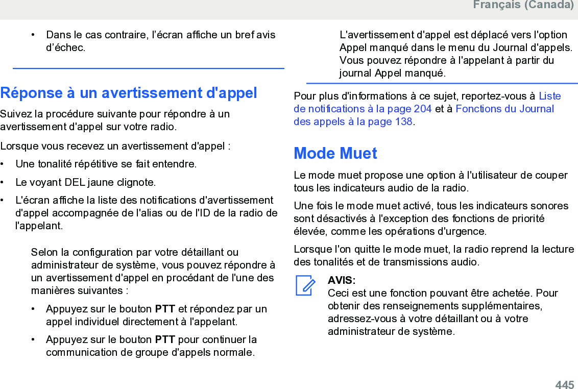 • Dans le cas contraire, l’écran affiche un bref avisd’échec.Réponse à un avertissement d&apos;appelSuivez la procédure suivante pour répondre à unavertissement d&apos;appel sur votre radio.Lorsque vous recevez un avertissement d&apos;appel :• Une tonalité répétitive se fait entendre.•Le voyant DEL jaune clignote.• L&apos;écran affiche la liste des notifications d&apos;avertissementd&apos;appel accompagnée de l&apos;alias ou de l&apos;ID de la radio del&apos;appelant.Selon la configuration par votre détaillant ouadministrateur de système, vous pouvez répondre àun avertissement d&apos;appel en procédant de l&apos;une desmanières suivantes :• Appuyez sur le bouton PTT et répondez par unappel individuel directement à l&apos;appelant.• Appuyez sur le bouton PTT pour continuer lacommunication de groupe d&apos;appels normale.L&apos;avertissement d&apos;appel est déplacé vers l&apos;optionAppel manqué dans le menu du Journal d&apos;appels.Vous pouvez répondre à l&apos;appelant à partir dujournal Appel manqué.Pour plus d&apos;informations à ce sujet, reportez-vous à Listede notifications à la page 204 et à Fonctions du Journaldes appels à la page 138.Mode MuetLe mode muet propose une option à l&apos;utilisateur de coupertous les indicateurs audio de la radio.Une fois le mode muet activé, tous les indicateurs sonoressont désactivés à l&apos;exception des fonctions de prioritéélevée, comme les opérations d&apos;urgence.Lorsque l&apos;on quitte le mode muet, la radio reprend la lecturedes tonalités et de transmissions audio.AVIS:Ceci est une fonction pouvant être achetée. Pourobtenir des renseignements supplémentaires,adressez-vous à votre détaillant ou à votreadministrateur de système.Français (Canada)  445