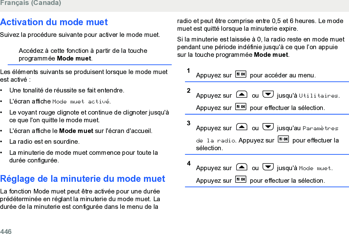 Activation du mode muetSuivez la procédure suivante pour activer le mode muet.Accédez à cette fonction à partir de la toucheprogrammée Mode muet.Les éléments suivants se produisent lorsque le mode muetest activé :• Une tonalité de réussite se fait entendre.•L&apos;écran affiche Mode muet activé.• Le voyant rouge clignote et continue de clignoter jusqu&apos;àce que l&apos;on quitte le mode muet.• L&apos;écran affiche le Mode muet sur l&apos;écran d&apos;accueil.• La radio est en sourdine.• La minuterie de mode muet commence pour toute ladurée configurée.Réglage de la minuterie du mode muetLa fonction Mode muet peut être activée pour une duréeprédéterminée en réglant la minuterie du mode muet. Ladurée de la minuterie est configurée dans le menu de laradio et peut être comprise entre 0,5 et 6 heures. Le modemuet est quitté lorsque la minuterie expire.Si la minuterie est laissée à 0, la radio reste en mode muetpendant une période indéfinie jusqu&apos;à ce que l’on appuiesur la touche programmée Mode muet.1Appuyez sur   pour accéder au menu.2Appuyez sur   ou   jusqu&apos;à Utilitaires.Appuyez sur   pour effectuer la sélection.3Appuyez sur   ou   jusqu&apos;au Paramètresde la radio. Appuyez sur   pour effectuer lasélection.4Appuyez sur   ou   jusqu&apos;à Mode muet.Appuyez sur   pour effectuer la sélection.Français (Canada)446  